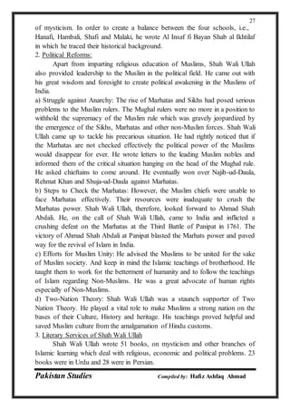 Pakistan Studies Compiled by: Hafiz Ashfaq Ahmad
27
of mysticism. In order to create a balance between the four schools, i.e.,
Hanafi, Hambali, Shafi and Malaki, he wrote Al Insaf fi Bayan Shab al Ikhtilaf
in which he traced their historical background.
2. Political Reforms:
Apart from imparting religious education of Muslims, Shah Wali Ullah
also provided leadership to the Muslim in the political field. He came out with
his great wisdom and foresight to create political awakening in the Muslims of
India.
a) Struggle against Anarchy: The rise of Marhatas and Sikhs had posed serious
problems to the Muslim rulers. The Mughal rulers were no more in a position to
withhold the supremacy of the Muslim rule which was gravely jeopardized by
the emergence of the Sikhs, Marhatas and other non-Muslim forces. Shah Wali
Ullah came up to tackle his precarious situation. He had rightly noticed that if
the Marhatas are not checked effectively the political power of the Muslims
would disappear for ever. He wrote letters to the leading Muslim nobles and
informed them of the critical situation hanging on the head of the Mughal rule.
He asked chieftains to come around. He eventually won over Najib-ud-Daula,
Rehmat Khan and Shuja-ud-Daula against Marhatas.
b) Steps to Check the Marhatas: However, the Muslim chiefs were unable to
face Marhatas effectively. Their resources were inadequate to crush the
Marhatas power. Shah Wali Ullah, therefore, looked forward to Ahmad Shah
Abdali. He, on the call of Shah Wali Ullah, came to India and inflicted a
crushing defeat on the Marhatas at the Third Battle of Panipat in 1761. The
victory of Ahmad Shah Abdali at Panipat blasted the Marhats power and paved
way for the revival of Islam in India.
c) Efforts for Muslim Unity: He advised the Muslims to be united for the sake
of Muslim society. And keep in mind the Islamic teachings of brotherhood. He
taught them to work for the betterment of humanity and to follow the teachings
of Islam regarding Non-Muslims. He was a great advocate of human rights
especially of Non-Muslims.
d) Two-Nation Theory: Shah Wali Ullah was a staunch supporter of Two
Nation Theory. He played a vital role to make Muslims a strong nation on the
bases of their Culture, History and heritage. His teachings proved helpful and
saved Muslim culture from the amalgamation of Hindu customs.
3. Literary Services of Shah Wali Ullah
Shah Wali Ullah wrote 51 books, on mysticism and other branches of
Islamic learning which deal with religious, economic and political problems. 23
books were in Urdu and 28 were in Persian.
 