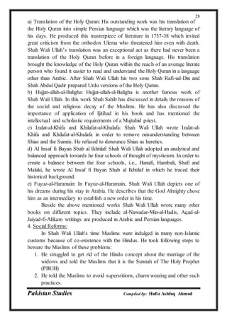 Pakistan Studies Compiled by: Hafiz Ashfaq Ahmad
28
a) Translation of the Holy Quran: His outstanding work was his translation of
the Holy Quran into simple Persian language which was the literary language of
his days. He produced this masterpiece of literature in 1737-38 which invited
great criticism from the orthodox Ulema who threatened him even with death.
Shah Wali Ullah’s translation was an exceptional act as there had never been a
translation of the Holy Quran before in a foreign language. His translation
brought the knowledge of the Holy Quran within the reach of an average literate
person who found it easier to read and understand the Holy Quran in a language
other than Arabic. After Shah Wali Ullah his two sons Shah Rafi-ud-Din and
Shah Abdul Qadir prepared Urdu versions of the Holy Quran.
b) Hujjat-ullah-al-Baligha: Hujjat-ullah-al-Baligha is another famous work of
Shah Wali Ullah. In this work Shah Sahib has discussed in details the reasons of
the social and religious decay of the Muslims. He has also discussed the
importance of application of Ijitihad in his book and has mentioned the
intellectual and scholastic requirements of a Mujtahid priest.
c) Izalat-al-Khifa and Khilafat-al-Khulafa: Shah Wali Ullah wrote Izalat-al-
Khifa and Khilafat-al-Khulafa in order to remove misunderstanding between
Shias and the Sunnis. He refused to denounce Shias as heretics.
d) Al Insaf fi Bayan Sbab al Ikhtilaf: Shah Wali Ullah adopted an analytical and
balanced approach towards he four schools of thought of mysticism. In order to
create a balance between the four schools, i.e., Hanafi, Hambali, Shafi and
Malaki, he wrote Al Insaf fi Bayan Shab al Ikhtilaf in which he traced their
historical background.
e) Fuyuz-al-Haramain: In Fuyuz-al-Haramain, Shah Wali Ullah depicts one of
his dreams during his stay in Arabia. He describes that the God Almighty chose
him as an intermediary to establish a new order in his time.
Beside the above mentioned works Shah Wali Ullah wrote many other
books on different topics. They include al-Nawadar-Min-al-Hadis, Aqad-al-
Jaiyad-fi-Ahkam writings are produced in Arabic and Persian languages.
4. Social Reforms:
In Shah Wali Ullah's time Muslims were indulged in many non-Islamic
customs because of co-existence with the Hindus. He took following steps to
beware the Muslims of these problems:
1. He struggled to get rid of the Hindu concept about the marriage of the
widows and told the Muslims that it is the Sunnah of The Holy Prophet
(PBUH)
2. He told the Muslims to avoid superstitions, charm wearing and other such
practices.
 