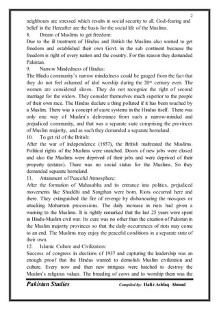 Pakistan Studies Compiled by: Hafiz Ashfaq Ahmad
2
neighbours are stressed which results in social security to all. God-fearing and
belief in the Hereafter are the basis for the social life of the Muslims.
8. Dream of Muslims to get freedom:
Due to the ill treatment of Hindus and British the Muslims also wanted to get
freedom and established their own Govt. in the sub continent because the
freedom is right of every nation and the country. For this reason they demanded
Pakistan.
9. Narrow Mindedness of Hindus:
The Hindu community’s narrow mindedness could be gauged from the fact that
they do not feel ashamed of idol worship during the 20th century even. The
women are considered slaves. They do not recognize the right of second
marriage for the widow. They consider themselves much superior to the people
of their own race. The Hindus declare a thing polluted if it has been touched by
a Muslim. There was a concept of caste systems in the Hindus itself. There was
only one way of Muslim’s deliverance from such a narrow-minded and
prejudiced community, and that was a separate state comprising the provinces
of Muslim majority, and as such they demanded a separate homeland.
10. To get rid of the British:
After the war of independence (1857), the British maltreated the Muslims.
Political rights of the Muslims were snatched. Doors of new jobs were closed
and also the Muslims were deprived of their jobs and were deprived of their
property (estates). There was no social status for the Muslims. So they
demanded separate homeland.
11. Attainment of Peaceful Atmosphere:
After the formation of Mahasabha and its entrance into politics, prejudiced
movements like Shuddhi and Sangthan were born. Riots occurred here and
there. They extinguished the fire of revenge by dishonouring the mosques or
attacking Moharram processions. The daily increase in riots had given a
warning to the Muslims. It is rightly remarked that the last 25 years were spent
in Hindu-Muslim civil war. Its cure was no other than the creation of Pakistan in
the Muslim majority provinces so that the daily occurrences of riots may come
to an end. The Muslims may enjoy the peaceful conditions in a separate state of
their own.
12. Islamic Culture and Civilization:
Success of congress in elections of 1937 and capturing the leadership was an
enough proof that the Hindus wanted to demolish Muslim civilization and
culture. Every now and then new intrigues were hatched to destroy the
Muslim’s religious values. The breeding of cows and to worship them was the
 