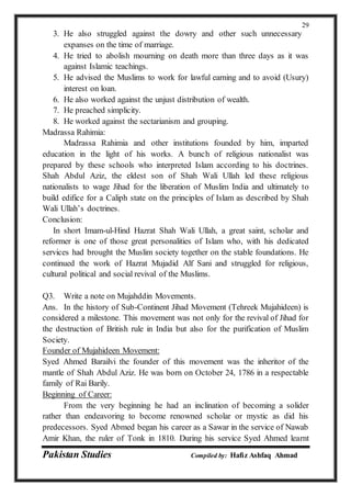 Pakistan Studies Compiled by: Hafiz Ashfaq Ahmad
29
3. He also struggled against the dowry and other such unnecessary
expanses on the time of marriage.
4. He tried to abolish mourning on death more than three days as it was
against Islamic teachings.
5. He advised the Muslims to work for lawful earning and to avoid (Usury)
interest on loan.
6. He also worked against the unjust distribution of wealth.
7. He preached simplicity.
8. He worked against the sectarianism and grouping.
Madrassa Rahimia:
Madrassa Rahimia and other institutions founded by him, imparted
education in the light of his works. A bunch of religious nationalist was
prepared by these schools who interpreted Islam according to his doctrines.
Shah Abdul Aziz, the eldest son of Shah Wali Ullah led these religious
nationalists to wage Jihad for the liberation of Muslim India and ultimately to
build edifice for a Caliph state on the principles of Islam as described by Shah
Wali Ullah’s doctrines.
Conclusion:
In short Imam-ul-Hind Hazrat Shah Wali Ullah, a great saint, scholar and
reformer is one of those great personalities of Islam who, with his dedicated
services had brought the Muslim society together on the stable foundations. He
continued the work of Hazrat Mujadid Alf Sani and struggled for religious,
cultural political and social revival of the Muslims.
Q3. Write a note on Mujahddin Movements.
Ans. In the history of Sub-Continent Jihad Movement (Tehreek Mujahideen) is
considered a milestone. This movement was not only for the revival of Jihad for
the destruction of British rule in India but also for the purification of Muslim
Society.
Founder of Mujahideen Movement:
Syed Ahmed Barailvi the founder of this movement was the inheritor of the
mantle of Shah Abdul Aziz. He was born on October 24, 1786 in a respectable
family of Rai Barily.
Beginning of Career:
From the very beginning he had an inclination of becoming a solider
rather than endeavoring to become renowned scholar or mystic as did his
predecessors. Syed Abmed began his career as a Sawar in the service of Nawab
Amir Khan, the ruler of Tonk in 1810. During his service Syed Ahmed learnt
 