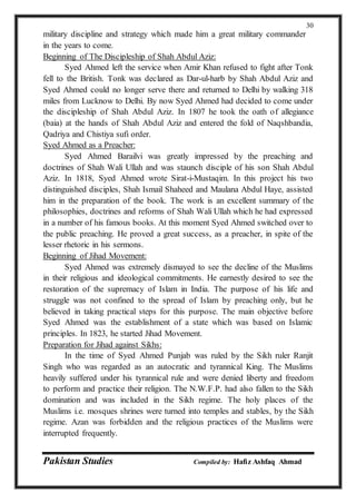 Pakistan Studies Compiled by: Hafiz Ashfaq Ahmad
30
military discipline and strategy which made him a great military commander
in the years to come.
Beginning of The Discipleship of Shah Abdul Aziz:
Syed Ahmed left the service when Amir Khan refused to fight after Tonk
fell to the British. Tonk was declared as Dar-ul-harb by Shah Abdul Aziz and
Syed Ahmed could no longer serve there and returned to Delhi by walking 318
miles from Lucknow to Delhi. By now Syed Ahmed had decided to come under
the discipleship of Shah Abdul Aziz. In 1807 he took the oath of allegiance
(baia) at the hands of Shah Abdul Aziz and entered the fold of Naqshbandia,
Qadriya and Chistiya sufi order.
Syed Ahmed as a Preacher:
Syed Ahmed Barailvi was greatly impressed by the preaching and
doctrines of Shah Wali Ullah and was staunch disciple of his son Shah Abdul
Aziz. In 1818, Syed Ahmed wrote Sirat-i-Mustaqim. In this project his two
distinguished disciples, Shah Ismail Shaheed and Maulana Abdul Haye, assisted
him in the preparation of the book. The work is an excellent summary of the
philosophies, doctrines and reforms of Shah Wali Ullah which he had expressed
in a number of his famous books. At this moment Syed Ahmed switched over to
the public preaching. He proved a great success, as a preacher, in spite of the
lesser rhetoric in his sermons.
Beginning of Jihad Movement:
Syed Ahmed was extremely dismayed to see the decline of the Muslims
in their religious and ideological commitments. He earnestly desired to see the
restoration of the supremacy of Islam in India. The purpose of his life and
struggle was not confined to the spread of Islam by preaching only, but he
believed in taking practical steps for this purpose. The main objective before
Syed Ahmed was the establishment of a state which was based on Islamic
principles. In 1823, he started Jihad Movement.
Preparation for Jihad against Sikhs:
In the time of Syed Ahmed Punjab was ruled by the Sikh ruler Ranjit
Singh who was regarded as an autocratic and tyrannical King. The Muslims
heavily suffered under his tyrannical rule and were denied liberty and freedom
to perform and practice their religion. The N.W.F.P. had also fallen to the Sikh
domination and was included in the Sikh regime. The holy places of the
Muslims i.e. mosques shrines were turned into temples and stables, by the Sikh
regime. Azan was forbidden and the religious practices of the Muslims were
interrupted frequently.
 