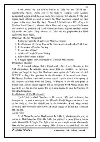 Pakistan Studies Compiled by: Hafiz Ashfaq Ahmad
31
Syed Ahmed did not confine himself to Delhi but also visited the
neighbouring places. During one of his visits to Rampur, some Afghans
complained to him about the wide-scale persecution of the Muslims by the Sikh
regime Syed Ahmed decided to launch his Jihad movement against the Sikh
regime on his return from Haj. Syed. Ahmed left for Makkah in 1821 along with
Maulana Ismail Shaheed, Maulana Abdul Haye and a large number of followers
and admirers to perform Haj. Syed Ahmed performed haj and remained absent
for nearly two years. They returned to Delhi and the preparation for Jihad
against the Sikhs began.
Objectives of Jihad Movement:
Following were the objectives of Jihad Movement:
1. Establishment of Islamic Rule in the Sub-Continent and end of Sikh Rule.
2. Reformation of Muslim Society.
3. Restoration of Jihad.
4. Advice of Simple Ways of Living
5. End of Innovations in Islam
6. Struggle against the Conspiracies of Christian Missionaries.
Declaration of Jihad:
Syed Ahmed believed that if Punjab and N.W.F.P were liberated of the
Sikh domination, the Muslims would regain their old position. He, therefore,
picked up Punjab to begin his Jihad movement against the Sikhs and selected
N.W.F.P. to begin his operation for the elimination of the non-Islamic forces.
He directed Maulana Ismail and Maulana Abdul Haye to march with a party of
six thousand followers from Rai Baraily. He himself set out via other parts of
Punjab and Delhi to muster support for his movement. Syed Ahmed invited the
people to join him in Jihad against the un-Islamic regime to save the Muslims of
the Sikh domination.
Establishment of War Headquarter:
Syed Sahib reached Nowshera in December, 1826 and established his
headquarter. He sent a message to the Sikh ruler Ranjit Singh to embrace Islam
or be ready to face the Muajahideen in the battle-field. Ranjit Singh turned
down the offer scornfully and expressed a high degree of disdain for Islam and
the Muslims.
Akora Fight:
Syed Ahmed began his Jihad against the Sikhs by challenging the army at
Akora on 21st December 1826. The Sikhs had gathered a strong force at Akora
under General Budh Singh. The fight at Akora was a night assault when nearly
900 Muslims pounced on the sleeping Sikhs. It was a successful mission and
 