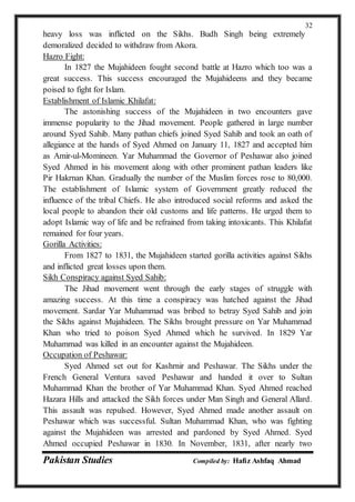 Pakistan Studies Compiled by: Hafiz Ashfaq Ahmad
32
heavy loss was inflicted on the Sikhs. Budh Singh being extremely
demoralized decided to withdraw from Akora.
Hazro Fight:
In 1827 the Mujahideen fought second battle at Hazro which too was a
great success. This success encouraged the Mujahideens and they became
poised to fight for Islam.
Establishment of Islamic Khilafat:
The astonishing success of the Mujahideen in two encounters gave
immense popularity to the Jihad movement. People gathered in large number
around Syed Sahib. Many pathan chiefs joined Syed Sahib and took an oath of
allegiance at the hands of Syed Ahmed on January 11, 1827 and accepted him
as Amir-ul-Momineen. Yar Muhammad the Governor of Peshawar also joined
Syed Ahmed in his movement along with other prominent pathan leaders like
Pir Hakrnan Khan. Gradually the number of the Muslim forces rose to 80,000.
The establishment of Islamic system of Government greatly reduced the
influence of the tribal Chiefs. He also introduced social reforms and asked the
local people to abandon their old customs and life patterns. He urged them to
adopt Islamic way of life and be refrained from taking intoxicants. This Khilafat
remained for four years.
Gorilla Activities:
From 1827 to 1831, the Mujahideen started gorilla activities against Sikhs
and inflicted great losses upon them.
Sikh Conspiracy against Syed Sahib:
The Jihad movement went through the early stages of struggle with
amazing success. At this time a conspiracy was hatched against the Jihad
movement. Sardar Yar Muhammad was bribed to betray Syed Sahib and join
the Sikhs against Mujahideen. The Sikhs brought pressure on Yar Muhammad
Khan who tried to poison Syed Ahmed which he survived. In 1829 Yar
Muhammad was killed in an encounter against the Mujahideen.
Occupation of Peshawar:
Syed Ahmed set out for Kashrnir and Peshawar. The Sikhs under the
French General Ventura saved Peshawar and handed it over to Sultan
Muhammad Khan the brother of Yar Muhammad Khan. Syed Ahmed reached
Hazara Hills and attacked the Sikh forces under Man Singh and General Allard.
This assault was repulsed. However, Syed Ahmed made another assault on
Peshawar which was successful. Sultan Muhammad Khan, who was fighting
against the Mujahideen was arrested and pardoned by Syed Ahmed. Syed
Ahmed occupied Peshawar in 1830. In November, 1831, after nearly two
 