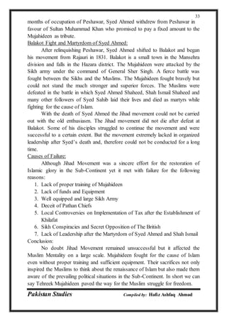 Pakistan Studies Compiled by: Hafiz Ashfaq Ahmad
33
months of occupation of Peshawar, Syed Ahmed withdrew from Peshawar in
favour of Sultan Muhammad Khan who promised to pay a fixed amount to the
Mujahideen as tribute.
Balakot Fight and Martyrdom of Syed Ahmed:
After relinquishing Peshawar, Syed Ahmed shifted to Balakot and began
his movement from Rajauri in 1831. Balakot is a small town in the Mansehra
division and falls in the Hazara district. The Mujahideen were attacked by the
Sikh army under the command of General Sher Singh. A fierce battle was
fought between the Sikhs and the Muslims. The Mujahideen fought bravely but
could not stand the much stronger and superior forces. The Muslims were
defeated in the battle in which Syed Ahmed Shaheed, Shah Ismail Shaheed and
many other followers of Syed Sahib laid their lives and died as martyrs while
fighting for the cause of Islam.
With the death of Syed Ahmed the Jihad movement could not be carried
out with the old enthusiasm. The Jihad movement did not die after defeat at
Balakot. Some of his disciples struggled to continue the movement and were
successful to a certain extent. But the movement extremely lacked in organized
leadership after Syed’s death and, therefore could not be conducted for a long
time.
Causes of Failure:
Although Jihad Movement was a sincere effort for the restoration of
Islamic glory in the Sub-Continent yet it met with failure for the following
reasons:
1. Lack of proper training of Mujahideen
2. Lack of funds and Equipment
3. Well equipped and large Sikh Army
4. Deceit of Pathan Chiefs
5. Local Controversies on Implementation of Tax after the Establishment of
Khilafat
6. Sikh Conspiracies and Secret Opposition of The British
7. Lack of Leadership after the Martyrdom of Syed Ahmed and Shah Ismail
Conclusion:
No doubt Jihad Movement remained unsuccessful but it affected the
Muslim Mentality on a large scale. Mujahideen fought for the cause of Islam
even without proper training and sufficient equipment. Their sacrifices not only
inspired the Muslims to think about the renaissance of Islam but also made them
aware of the prevailing political situations in the Sub-Continent. In short we can
say Tehreek Mujahideen paved the way for the Muslim struggle for freedom.
 