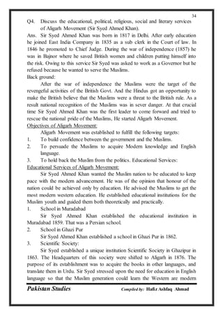 Pakistan Studies Compiled by: Hafiz Ashfaq Ahmad
34
Q4. Discuss the educational, political, religious, social and literary services
of Aligarh Movement (Sir Syed Ahmed Khan).
Ans. Sir Syed Ahmed Khan was born in 1817 in Delhi. After early education
he joined East India Company in 1835 as a sub clerk in the Court of law. In
1846 he promoted to Chief Judge. During the war of independence (1857) he
was in Bajnor where he saved British women and children putting himself into
the risk. Owing to this service Sir Syed was asked to work as a Governor but he
refused because he wanted to serve the Muslims.
Back ground:
After the war of independence the Muslims were the target of the
revengeful activities of the British Govt. And the Hindus got an opportunity to
make the British believe that the Muslims were a threat to the British rule. As a
result national recognition of the Muslims was in sever danger. At that crucial
time Sir Syed Ahmed Khan was the first leader to come forward and tried to
rescue the national pride of the Muslims, He started Aligarh Movement.
Objectives of Aligarh Movement:
Aligarh Movement was established to fulfill the following targets:
1. To build confidence between the government and the Muslims.
2. To persuade the Muslims to acquire Modern knowledge and English
language.
3. To hold back the Muslim from the politics. Educational Services:
Educational Services of Aligarh Movement:
Sir Syed Ahmed Khan wanted the Muslim nation to be educated to keep
pace with the modern advancement. He was of the opinion that honour of the
nation could be achieved only by education. He advised the Muslims to get the
most modern western education. He established educational institutions for the
Muslim youth and guided them both theoretically and practically.
1. School in Muradabad
Sir Syed Ahmed Khan established the educational institution in
Muradabad 1859. That was a Persian school.
2. School in Ghazi Pur
Sir Syed Ahmed Khan established a school in Ghazi Pur in 1862.
3. Scientific Society:
Sir Syed established a unique institution Scientific Society in Ghazipur in
1863. The Headquarters of this society were shifted to Aligarh in 1876. The
purpose of its establishment was to acquire the books in other languages, and
translate them in Urdu. Sir Syed stressed upon the need for education in English
language so that the Muslim generation could learn the Western are modern
 