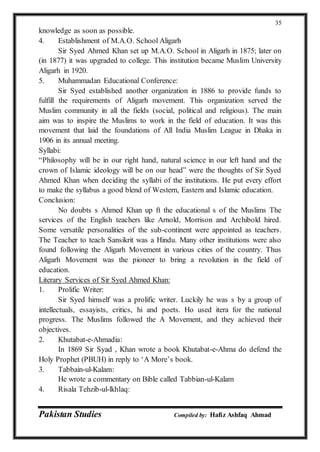 Pakistan Studies Compiled by: Hafiz Ashfaq Ahmad
35
knowledge as soon as possible.
4. Establishment of M.A.O. School Aligarh
Sir Syed Ahmed Khan set up M.A.O. School in Aligarh in 1875; later on
(in 1877) it was upgraded to college. This institution became Muslim University
Aligarh in 1920.
5. Muhammadan Educational Conference:
Sir Syed established another organization in 1886 to provide funds to
fulfill the requirements of Aligarh movement. This organization served the
Muslim community in all the fields (social, political and religious). The main
aim was to inspire the Muslims to work in the field of education. It was this
movement that laid the foundations of All India Muslim League in Dhaka in
1906 in its annual meeting.
Syllabi:
“Philosophy will be in our right hand, natural science in our left hand and the
crown of Islamic ideology will be on our head” were the thoughts of Sir Syed
Ahmed Khan when deciding the syllabi of the institutions. He put every effort
to make the syllabus a good blend of Western, Eastern and Islamic education.
Conclusion:
No doubts s Ahmed Khan up ft the educational s of the Muslims The
services of the English teachers like Arnold, Morrison and Archibold hired.
Some versatile personalities of the sub-continent were appointed as teachers.
The Teacher to teach Sansikrit was a Hindu. Many other institutions were also
found following the Aligarh Movement in various cities of the country. Thus
Aligarh Movement was the pioneer to bring a revolution in the field of
education.
Literary Services of Sir Syed Ahmed Khan:
1. Prolific Writer:
Sir Syed himself was a prolific writer. Luckily he was s by a group of
intellectuals, essayists, critics, hi and poets. Ho used itera for the national
progress. The Muslims followed the A Movement, and they achieved their
objectives.
2. Khutabat-e-Ahmadia:
In 1869 Sir Syad , Khan wrote a book Khutabat-e-Ahma do defend the
Holy Prophet (PBUH) in reply to ‘A More’s book.
3. Tabbain-ul-Kalam:
He wrote a commentary on Bible called Tabbian-ul-Kalam
4. Risala Tehzib-ul-lkhlaq:
 
