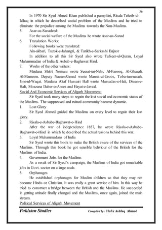 Pakistan Studies Compiled by: Hafiz Ashfaq Ahmad
36
In 1970 Sir Syed Ahned Khan published a pamphlet, Risala Tehzib-ul-
lklhaq in which he described social problem of the Muslims and he tried to
eliminate the prejudice among the Muslims towards the Non-Muslims.
5. Asar-us-Sanadeed:
For the social welfare of the Muslims he wrote Asar-us-Sanad
6. Translation Works:
Following books were translated:
Ain-akbari, Tuzok-e-Jahangri, & Tarikh-e-Sarkashi Bajnor
In addition to all this Sir Syed also wrote Tafseer-ul-Quran, Loyal
Muhammadan of India & Asbab-e-Baghawat Hind.
7. Works of the other writers:
Maulana Shibli Nomani wrote Seerat-un-Nabi, Al-Farooq, Al-Ghazali,
Al-Mamoon. Deputy NazeerAhmed wrote Mareat-ul-Uroos, Toba-tun-nasuh,
lbne-ul-Waqat. Maulana Altaf Hussairi Hall wrote Mussadas-e-Hali, Diwan-e-
HaIi, Moazana Daber-o-Anees and Hayat-e-Javaid.
Social And Economic Services of Aligarh Movement:
Sir Syed took many steps to regain the lost social and economic status of
the Muslims. The suppressed and ruined community became dynamic.
1. Lost Glory
Sir Syed Ahmed guided the Muslims on every level to regain their lost
glory.
2. Risala-e-Asbabe-Baghawat-e-Hind
After the war of independence 1857, he wrote Risala-e-Asbabe-
Baghawat-e-Hind in which he described the actual reasons behind this war.
3. Loyal Muhammadans of India
Sir Syed wrote this book to make the British aware of the services of the
Muslims. Through this book he got sensible behviour of the British for the
Muslims of India.
4. Government Jobs for the Muslims
As a result of Sir Syed’s campaign, the Muslims of India got remarkable
jobs in Govt. sector on a large scale.
5. Orphanages
He established orphanages for Muslim children so that they may not
become Hindu or Christian. It was really a great service of him. In this way he
tried to construct a bridge between the British and the Muslims. He succeeded
in getting attitude finally changed and the Muslims, once again, joined the main
stream.
Political Services of Aligarh Movement
 