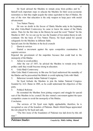 Pakistan Studies Compiled by: Hafiz Ashfaq Ahmad
37
Sir Syed advised the Muslims to remain away from politics and he
himself took important steps to educate the Muslims for their socio-economic
restoration so that they might acquire the status equivalent to that of Hindus. He
was of the view that education is the only weapon to keep pace with model
advancement.
1. Two Nation Theory
He was no doubt in the favour of Hindu Muslim unity in the beginning
but after Urdu-Hindi Controversy he came to know the nature of the Hindu
nation. Then for the first time in the History he used the word “Nation” for the
Muslim in 1867. So we can say he was the founder of two-nation theory in sub-
continent. On the basis of Two Nation Theory, Sir Syed asked for special
safeguards for the Muslims in different fields.
Special seats for the Muslims in the local councils
2. Quota in services
Started a movement against the open competitive examinations for
superior services
Rejected the government of the majorities because that could lead to the
monopoly of the Hindus
3. Advice to avoid politics
After the war of 1857, he advised the Muslims to remain away from
politics until they would become strong in education.
4. Urdu Hindi Controversy
After Urdu Hindi Controversy in Bin eras Sir Syed understood the mentality of
the Hindus and he pressurized the British to avoid replacing Urdu with Hindi.
5. Behaviour towards Indian National Congress
Sir Syed forbade the Muslims to join the Indian National Congress
founded by A.O. Hume in 1885, as he could understand the objectives of this
party.
5. Political Reforms
He restrained the Muslims from joining congress and struggle for special
seat of the Muslims in loc council. He also started a movement against the open
competitive exams to avoid the monopoly of the Hindus.
Conclusion
The services of Sir Syed were highly applaudable, therefore, he is
recognized as one of the founders of Pakistan. Maulvi Abdul Haque appreciated
the role played by Sir Syed and said,
“The first stone of the foundation of Pakistan was laid down by this old
man.”
 