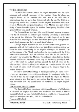 Pakistan Studies Compiled by: Hafiz Ashfaq Ahmad
38
TEHRIK-I-DEOBAND
The basic and foremost aim of the Aligarh movement was the social,
economic and political renaissance of the Muslims. Since the ulema and
religious leaders of the Muslims also took part in the 1857 War of
Independence, they too had to bear British wrath after the war. The British in an
outrageously manner had destroyed Muslim religious institutions and closed
down all Madrassahs and preaching places of the Muslims as a part of their
policy of mass elimination against the Muslims, Consequently the efforts of the
spread of Islam were greatly affected.
The British did not stop here. After establishing their supreme hegemony
over the sub-continent, the British began preaching Christianity to convert the
Indian people into Christian. The religious education imparted by the local
institutions was discouraged and new educational philosophies were promoted
which aimed at converting the local people into Christians.
Although Aligarh movement did a lot of work for the social, political and
economic uplift of the Muslims it, however, lacked in the religious sphere and
could not work commendably for the religious training of the Muslims. The
working strategy of the Aligarh was based on the co-operation with the British
rulers which confronted it with the orthodox Ulema who did not consider it a
reformatory movement for the Muslims. The orthodox Ulema believed that the
Muslim& welfare and renaissance could only be possible by pursuing Islamic
way of life which the Aflgarh glaringly ignored the lack of stress on the
religious aspect of the Muslims in the Aligarh had brought adverse effects on
the spread of Islam which apparently suppressed the religious tinge in the
Muslim way of life.
In order to combat this lethargy in the religious sphere, the ulema decided
to launch a movement for the religious training of the Muslims of India. They
believed if they did not adopt measures to defend the religion the Muslims
would ultimately lose their identity as a nation. For this purpose they began
their movement with the establishment of institutions to impart religious
training.
DAR-UL-ULOOM-I-DEOBAND
The Tehrik-i-Deoband was started with the establishment of a Madrassah
at Deoband for religious education. The Madrassah was named as Dar-ul-
Uloom-i-Deoband and was started at Deoband, a small town of Saharanpur. It
began functioning on 14th April, 1866 in a small mosque.
Founders of Deoband
 