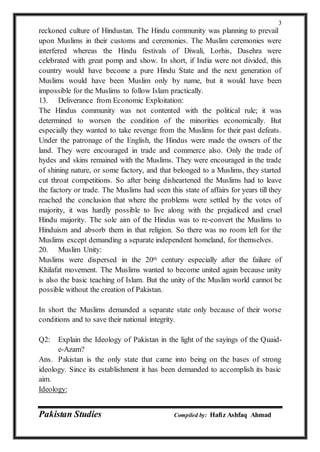 Pakistan Studies Compiled by: Hafiz Ashfaq Ahmad
3
reckoned culture of Hindustan. The Hindu community was planning to prevail
upon Muslims in their customs and ceremonies. The Muslim ceremonies were
interfered whereas the Hindu festivals of Diwali, Lorhis, Dasehra were
celebrated with great pomp and show. In short, if India were not divided, this
country would have become a pure Hindu State and the next generation of
Muslims would have been Muslim only by name, but it would have been
impossible for the Muslims to follow Islam practically.
13. Deliverance from Economic Exploitation:
The Hindus community was not contented with the political rule; it was
determined to worsen the condition of the minorities economically. But
especially they wanted to take revenge from the Muslims for their past defeats.
Under the patronage of the English, the Hindus were made the owners of the
land. They were encouraged in trade and commerce also. Only the trade of
hydes and skins remained with the Muslims. They were encouraged in the trade
of shining nature, or some factory, and that belonged to a Muslims, they started
cut throat competitions. So after being disheartened the Muslims had to leave
the factory or trade. The Muslims had seen this state of affairs for years till they
reached the conclusion that where the problems were settled by the votes of
majority, it was hardly possible to live along with the prejudiced and cruel
Hindu majority. The sole aim of the Hindus was to re-convert the Muslims to
Hinduism and absorb them in that religion. So there was no room left for the
Muslims except demanding a separate independent homeland, for themselves.
20. Muslim Unity:
Muslims were dispersed in the 20th century especially after the failure of
Khilafat movement. The Muslims wanted to become united again because unity
is also the basic teaching of Islam. But the unity of the Muslim world cannot be
possible without the creation of Pakistan.
In short the Muslims demanded a separate state only because of their worse
conditions and to save their national integrity.
Q2: Explain the Ideology of Pakistan in the light of the sayings of the Quaid-
e-Azam?
Ans. Pakistan is the only state that came into being on the bases of strong
ideology. Since its establishment it has been demanded to accomplish its basic
aim.
Ideology:
 