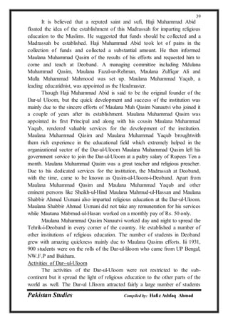 Pakistan Studies Compiled by: Hafiz Ashfaq Ahmad
39
It is believed that a reputed saint and sufi, Haji Muhammad Abid
floated the idea of the establishment of this Madrassah for imparting religious
education to the Muslims. He suggested that funds should be collected and a
Madrassah be established. Haji Muhammad Abid took lot of pains in the
collection of funds and collected a substantial amount. He then informed
Maulana Muhammad Qasim of the results of his efforts and requested him to
come and teach at Deoband. A managing committee including Mdulana
Muhammad Qasim, Maulana Fazal-ur-Rehman, Maulana Zulfiqar Ali and
Mulla Muhammad Mahmood was set up. Maulana Muhammad Yaqub, a
leading educatidnist, was appointed as the Headmaster.
Though Haji Muhammad Abid is said to be the original founder of the
Dar-ul Uloom, but the quick development and success of the institution was
mainly due to the sincere efforts of Maulana Muh Qasim Nanautvi who joined it
a couple of years after its establishment. Maulana Muhammad Qasim was
appointed its first Principal and along with his cousin Maulana Muhammad
Yaqub, rendered valuable services for the development of the institution.
Maulana Muhammad Qàsim and Maulana Muhammad Yaqub broughtwith
them rich experience in the educational field which extremely helped in the
organizational sector of the Dar-ul-Uloom Maulana Muhammad Qasim left his
government service to join the Dar-ul-Uloom at a paltry salary of Rupees Ten a
month. Maulana Muhammad Qasim was a great teacher and religious preacher.
Due to his dedicated services for the institution, the Madrassah at Deoband,
with the time, came to be known as Qasim-al-Uloom-i-Deoband. Apart from
Maulana Muhammad Qasim and Maulana Muhammad Yaqub and other
eminent persons like Sheikh-ul-Hind Maulana Mahmud-ul-Hassan and Maulana
Shabbir Ahmed Usmani also imparted religious education at the Dar-ul-Uloom.
Maulana Shabbir Ahmad Usmani did not take any remuneration for his services
while Mautana Mabmud-ul-Hasan worked on a monthly pay of Rs. 50 only.
Maulana Muhammad Qasim Nanautvi worked day and night to spread the
Tehrik-i-Deoband in every corner of the country. He established a number of
other institutions of religious education. The number of students in Deoband
grew with amazing quickness mainly due to Maulana Qasims efforts. Iii 1931,
900 students were on the rolls of the Dar-ul-liloom who came from UP Bengal,
NW.F.P and Bukhara.
Activities of Dar--ul-Uloom
The activities of the Dar-ul-Uloom were not restricted to the sub-
continent but it spread the light of religious education to the other parts of the
world as well. The Dar-ul l.Jloom attracted fairly a large number of students
 