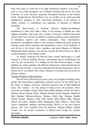 Pakistan Studies Compiled by: Hafiz Ashfaq Ahmad
40
from other parts of world due to its high educational standard. It has been
rated as one of the prestigious seat of Islamic learnings and next to the Azhar
University of cairo, the.most respected theological academy of the Muslim
world. Administratively Dar-ul-Uloom was an excellent set up which provided
administrative guidance to other educational institutions, in the spheres of
syllabi, conduct of examinations and imparting of education in different
disciplines.
The Dar-ul-Uluom at Deoband followed Madrassah-i-Rahimiya
established by Shah Wall Ullah’s father, in the teaching of Hadith and other
religious disciplines. But it also had a number of features of British educational
system which were division of students in regular academic groups maintenance
of attendance registers and written examinations. These characteristics
introduced a disciplined conduct in the working of Madrassah which produced
amazing results both in academic and administrative sectors of the institution. It
was all due to the broad vision, saintliness and great influence of Maulana
Muhammad Qasim Nanautvi, who put his soul into the Dar-ul-Uloom to make it
an ideal institution of the Muslim world.
As already mentioned the Dar-ul-U.loom started functioning in a small
mosque as it had no building. However, immediately after its establishment, the
work for the construction of a building for the Dar-ul-Uloom began. A huge
building was raised gradually with different departments which included Dar-ul-
Hadit and Dar-ul-Tafsir’ as the most important and famous departments. Dar-ul-
Uloorn has its own library with a large collection of excellent and rare books on
different subjects.
Teachers/Students of Dar-ul-Uloom
Dar-ul-Uloom-i-Deoband has been a place of prestigious learnings where
people with extraordinary qualifications rendered services for the noble task of
the impart of religious education. Deoband produced men of high intellectual
status who worked c for the spread of Islam in the sub-continent. These
respected personalities include Shah Abdur Rahim Maulana Ashraf Ali Thanvi,
Maulana Husain Ahmad Madni. Maulana Rashid Ahmad Gangohi, Shekkh-ul-
Hind Maulana Mahmud-ul-Hasan, Maulana Abdul Haq. Maulana Shabbir
Ahmad Usmani, Maulana Ubaid Ullah Sindhi, Multi Kifiyat Ullah, Maulana
Ahmad Ali Lahori, Maulana Mufti Muhammad Shafi, Shams-u Ulema Mau
Tajwar Nakibabadi, Madlana Ehtesham-ul-Haq ThaTnvi as the most famous
persons who were benefited from the Deoband. Maulana Shabbir Ahmad
Usmani was the trusted companion of Quaid-i-Azam during the freedom
movement.
 