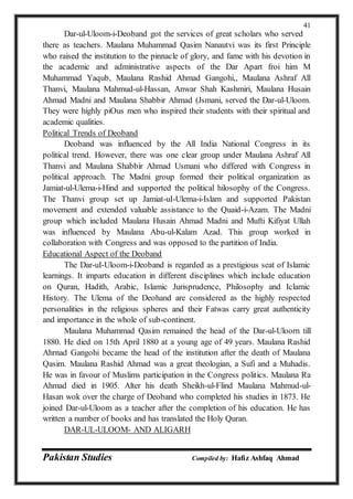 Pakistan Studies Compiled by: Hafiz Ashfaq Ahmad
41
Dar-ul-Uloom-i-Deoband got the services of great scholars who served
there as teachers. Maulana Muhammad Qasim Nanautvi was its first Principle
who raised the institution to the pinnacle of glory, and fame with his devotion in
the academic and administrative aspects of the Dar Apart froi him M
Muhammad Yaqub, Maulana Rashid Ahmad Gangohi,, Maulana Ashraf All
Thanvi, Maulana Mahmud-ul-Hassan, Anwar Shah Kashmiri, Maulana Husain
Ahmad Madni and Maulana Shabbir Ahmad (Jsmani, served the Dar-ul-Uloom.
They were highly piOus men who inspired their students with their spiritual and
academic qualities.
Political Trends of Deoband
Deoband was influenced by the All India National Congress in its
political trend. However, there was one clear group under Maulana Ashraf All
Thanvi and Maulana Shabbir Ahmad Usmani who differed with Congress in
political approach. The Madni group formed their political organization as
Jamiat-ul-Ulema-i-Hind and supported the political hilosophy of the Congress.
The Thanvi group set up Jamiat-uI-Ulema-i-Islam and supported Pakistan
movement and extended valuable assistance to the Quaid-i-Azam. The Madni
group which included Maulana Husain Ahmad Madni and Mufti Kifiyat Ullah
was influenced by Maulana Abu-ul-Kalam Azad. This group worked in
collaboration with Congress and was opposed to the partition of India.
Educational Aspect of the Deoband
The Dar-uI-Uloom-i-Deoband is regarded as a prestigious seat of Islamic
learnings. It imparts education in different disciplines which include education
on Quran, Hadith, Arabic, Islamic Jurisprudence, Philosophy and Iclamic
History. The Ulema of the Deohand are considered as the highly respected
personalities in the religious spheres and their Fatwas carry great authenticity
and importance in the whole of sub-continent.
Maulana Muhammad Qasim remained the head of the Dar-ul-Uloorn till
1880. He died on 15th April 1880 at a young age of 49 years. Maulana Rashid
Ahrnad Gangohi became the head of the institution after the death of Maulana
Qasim. Maulana Rashid Ahmad was a great theologian, a Sufi and a Muhadis.
He was in favour of Muslims participation in the Congress politics. Maulana Ra
Ahmad died in 1905. Alter his death Sheikh-ul-Flind Maulana Mahmud-ul-
Hasan wok over the charge of Deoband who completed his studies in 1873. He
joined Dar-ul-Uloom as a teacher after the completion of his education. He has
written a number of books and has translated the Holy Quran.
DAR-UL-ULOOM- AND ALIGARH
 