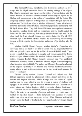 Pakistan Studies Compiled by: Hafiz Ashfaq Ahmad
42
The Tehrik-i-Deoband, immediately after its inception did not see eye
to eye with the Aligarh movement due to the working strategy of the Aligarh.
The Aligarh movement was based on the policy of reconciliation with the
British whereas the Tehrik-i-Deoband stressed on the religious aspects of the
Muslims and was opposed to the policy of reconciliation with the British. The
completely different approach to the politics had widened the gulf between the
authorities of Deoband and Aligarh. Maulana Muhammad Qasim, a leading and
important personality of the Deoband remained engaged in the controversy with
Sir Syed Ahmad Khan. They had sharp differences on the political matters of
the country. Maulana Qasim and his companions actively fought against the
British and for some time set up their own government in their own area. On the
other hand Sir Syed Ahmad, though very active during the War of 1857,
remained loyal to the British. He bad adopted the reconciliatory posture shnply
because he felt it essential for the protection and revival of the Muslims after the
War.
Maulana Rashid Ahmad Gangohi. Maulana Qasim’s cQmpanion who
succeeded him as the head of the Dar-ul-Uloom, was put in jail after the war
while his spiritual mentor had to flee to Makkah to avoid British wrath. These
events compelled these gentlemen to adop(a rigid posture against the British.
When Sir Syed Ahmad advised the Muslims to keep away from the Congress
politics, Maulana Rashid Ahmad Gangohi opposed him. The anti-British
attitude was a marked feature of Deoband whereas Aligarh followed the policy
of co-operation with the British. The leaders and Ulema of Deoband emphasised
on the religious superiority of the Muslims and believed that the Muslims must
strictly adhere to their religious customs so that they could easily combat the
impact of secularism.
Another glaring contrast between Deoband and Aligarh was their
different approach toward the educational system. Aligarh laid stress on the
western and English education. MAO. College was the centre of English
teaching and its main objective was to prepare a bunch of students well
equipped in the western style of education. On the other side Deoband was a
seat of Islamic and religious leanings. It laid stress on the religious disciplines.
However, despite the differences, the two great institutions, Deoband and
Aligarh, did enjoy some mutuality of thought and action on certain issues. A
number of important leaders of both movements were desirous of Muslim
welfare and their social and economic revival. When Maulana Mahmud-ul-
Hasan became the head of Deoband, he ehcouraged contacts between Aligarh
 