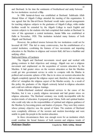 Pakistan Studies Compiled by: Hafiz Ashfaq Ahmad
43
and Deoband. In his time the sentiments of brotherhood and amity between
the two institutions received a fillip.
In 1906 Jamiat-ul-Ansai was established at Deoband. Sahibzada Aftab
Ahmad Khan of Aligarh College attended the meeting of this organization. It
was agreed that the Dar-al-Uloom Deoband would make special arrangements
for teaching religious subjects to the graduates of Aligarh College, while similar
facilities would be extended by the Aligarh College to teach English and
western subjects to the students who had completed their studies at Deoband. In
view of this agreement a central institution, Jamiat Milia was established at
Delhi in November, 1920. This institution included many features of both
Aligarh and Deoband.
However, the political tension between the two institutions could not be
lessened till 1947. This led to many controversies, but the establishment of a
central institution, combining the features of two movements and imparting
education to the Muslims in religious and western field, did have a healthier and
unifying effect.
Nadva-tul-Ulema of Lucknow
The Aligarh and Deoband movements stood apart and worked with
glaring contrasts in their objectives and strategy. Aligarh was not a religious
movement and emphasized on the acquisition of western education by the
Muslims. It laid greater stress on the western education so that the Muslims
could get into government service in order to compete with the Hindus in
political and economic spheres of life. Due to its stress on western education the
Aligarh completely ignored the religious aspect and, therefore, did not make any
effort to! strengthen the religious aspect of the Muslim society. As a result of
this policy the graduates of the Aligarh seriously lacked in religious education
and could not cultivate religious leanings.
Tehrik-i-Deoband rendered educational services to the cause of the
Muslims, but it was a purely religious movement and laid greater stress on
religious education. The Deoband seminary was totally incompatible with the
modern trends of education. It prepared great Ulema, Sufis and spiritual leaders
who could only take on the responsibilities of spiritual and religious guidance of
the Muslims by becoming priests and leaders of prayers. They were fiery orators
whose primary objective was the spread of Islam. The students of Deoband
were completely oblivious of the western and modern knowledge and were
unable to guide the people in the modem education.
In these circumstances there was enough room for an institution which
could combine the broad features of both western and religious trends of
 