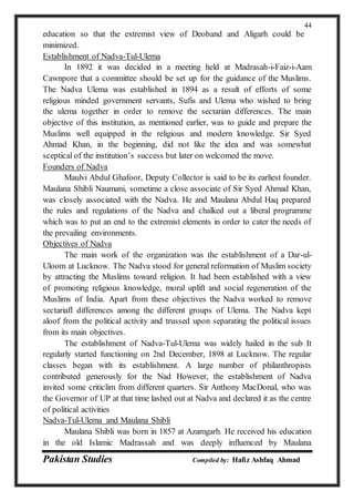 Pakistan Studies Compiled by: Hafiz Ashfaq Ahmad
44
education so that the extremist view of Deoband and Aligarh could be
minimized.
Establishment of Nadva-Tul-Ulema
In 1892 it was decided in a meeting held at Madrasah-i-Faiz-i-Aam
Cawnpore that a committee should be set up for the guidance of the Muslims.
The Nadva Ulema was established in 1894 as a result of efforts of some
religious minded government servants, Sufis and Ulema who wished to bring
the ulema together in order to remove the sectarian differences. The main
objective of this institution, as mentioned earlier, was to guide and prepare the
Muslims well equipped in the religious and modern knowledge. Sir Syed
Ahmad Khan, in the beginning, did not like the idea and was somewhat
sceptical of the institution’s success but later on welcomed the move.
Founders of Nadva
Maulvi Abdul Ghafoor, Deputy Collector is said to be its earliest founder.
Maulana Shibli Naumani, sometime a close associate of Sir Syed Ahmad Khan,
was closely associated with the Nadva. He and Maulana Abdul Haq prepared
the rules and regulations of the Nadva and chalked out a liberal programme
which was to put an end to the extremist elements in order to cater the needs of
the prevailing environments.
Objectives of Nadva
The main work of the organization was the establishment of a Dar-ul-
Uloom at Lucknow. The Nadva stood for general reformation of Muslim society
by attracting the Muslims toward religion. It had been established with a view
of promoting religious knowledge, moral uplift and social regeneration of the
Muslims of India. Apart from these objectives the Nadva worked to remove
sectariafl differences among the different groups of Ulema. The Nadva kept
aloof from the political activity and trussed upon separating the political issues
from its main objectives.
The establishment of Nadva-Tul-Ulema was widely hailed in the sub It
regularly started functioning on 2nd December, 1898 at Lucknow. The regular
classes began with its establishment. A large number of philanthropists
contributed generously for the Nad However, the establishment of Nadva
invited some criticlim from different quarters. Sir Anthony MacDonal, who was
the Governor of UP at that time lashed out at Nadva and declared it as the centre
of political activities
Nadva-Tul-Ulema and Maulana Shibli
Maulana Shibli was born in 1857 at Azamgarh. He received his education
in the old Islamic Madrassah and was deeply influenced by Maulana
 