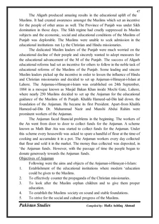 Pakistan Studies Compiled by: Hafiz Ashfaq Ahmad
47
The Aligarh produced amazing results in the educational uplift of the
Muslims. It had created awareness amongst the Muslims which set an incentive
for the people of other areas as well. The Province of Punjab was under Sikh
domination in those days. The Sikh regime had cruelly suppressed its Muslim
subjects and the economic, social and educational conditions of the Muslims of
Punjab was deplorable. The Muslims were unable to seek admission in the
educational institutions run Ly the Christian and Hindu missionaries.
The dedicated Muslim leaders of the Punjab were much worried on the
educational decline of their people and sincerely wanted to adopt measures for
the educational advancement of the M of the Punjab. The success of Aligarh
educational reforms had set an incentive for others to follow in the noble task of
educational reforms of the Muslims of the Punjab. Some leading and sincere
Muslim leaders picked up the incentive in order to lessen the influence of Hindu
and Christian missionaries and decided to set up Anjurnan-i-Himayat-i-Islani at
Lahore. The Anjumau-i-Himayat-i-lsiam was established on 24th September,
1884 in a mosque known as Masjid Bakan Khan inside Mochi Gate, Lahore,
where nearly 250 Muslims decided to set up the Anjuman for the educational
guidance of the Muslims of th Punjab. Khalifu Hameed-ud-Din laid down. the
foundation of the Anjuman. He became its first President. Apart-from Khalifa
Hameed-ud-Din Dr. Muhammad Nazir and Munshi Abdui Rahim were
prominent workers of the Anjuman.
The Anjuman faced financial problems in the beginning. The workers of
the An went from door to door to collect funds for the Anjuman. A scheme
known as Math lihar Ata was started to collect funds for the Anjuman. Under
this scheme every housewife was asked to spare a handful of flour at the time-of
cooking and accumulate it in a pot. The Anjuman workers every day collected
that flour and sold it in the market. The money thus collected was deposited, in
‘the Anjuman funds. However, with the passage of time the people began to
donate generously towards the Anjuman funds.
Objectives of Anjuman
Following were the aims and objects of the Anjuman-i-Himayat-i-Islam:
1. Establishment of the educational institutions where modern ‘education
could be given to the Muslims.
2. To effectively counter the propaganda of the Christian missionaries.
3. To look after the Muslim orphan children and to give them proper
education.
4. To establish the Muslims society on sound and stable foundations.
5. To strive for the social and cultural progress of the Muslims.
 