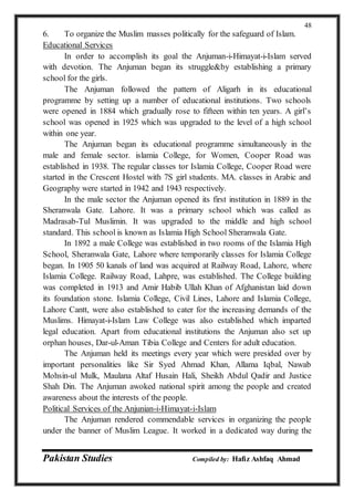 Pakistan Studies Compiled by: Hafiz Ashfaq Ahmad
48
6. To organize the Muslim masses politically for the safeguard of Islam.
Educational Services
In order to accomplish its goal the Anjuman-i-Himayat-i-Islam served
with devotion. The Anjuman began its struggle&by establishing a primary
school for the girls.
The Anjuman followed the pattern of Aligarh in its educational
programme by setting up a number of educational institutions. Two schools
were opened in 1884 which gradually rose to fifteen within ten years. A girl’s
school was opened in 1925 which was upgraded to the level of a high school
within one year.
The Anjuman began its educational programme simultaneously in the
male and female sector. islamia College, for Women, Cooper Road was
established in 1938. The regular classes tor Islamia College, Cooper Road were
started in the Crescent Hostel with 7S girl students. MA. classes in Arabic and
Geography were started in 1942 and 1943 respectively.
In the male sector the Anjuman opened its first institution in 1889 in the
Sheranwala Gate. Lahore. It was a primary school which was called as
Madrasab-Tul Muslimin. It was upgraded to the middle and high school
standard. This school is known as Islamia High School Sheranwala Gate.
In 1892 a male College was established in two rooms of the Islamia High
School, Sheranwala Gate, Lahore where temporarily classes for Islamia College
began. In 1905 50 kanals of land was acquired at Railway Road, Lahore, where
Islamia College. Railway Road, Lahpre, was established. The College building
was completed in 1913 and Amir Habib Ullah Khan of Afghanistan laid down
its foundation stone. Islamia College, Civil Lines, Lahore and Islamia College,
Lahore Cantt, were also established to cater for the increasing demands of the
Muslims. Himayat-i-Islam Law College was also established which imparted
legal education. Apart from educational institutions the Anjuman also set up
orphan houses, Dar-ul-Aman Tibia College and Centers for adult education.
The Anjuman held its meetings every year which were presided over by
important personalities like Sir Syed Ahmad Khan, Allama Iqbal, Nawab
Mohsin-ul Mulk, Maulana Altaf Husain Hali, Sheikh Abdul Qadir and Justice
Shah Din. The Anjuman awoked national spirit among the people and created
awareness about the interests of the people.
Political Services of the Anjunian-i-Himayat-i-Islam
The Anjuman rendered commendable services in organizing the people
under the banner of Muslim League. It worked in a dedicated way during the
 