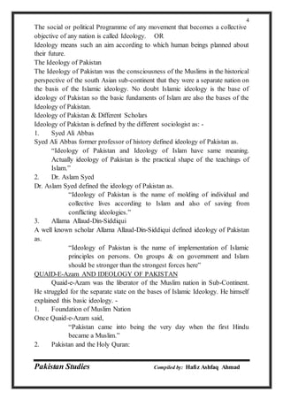 Pakistan Studies Compiled by: Hafiz Ashfaq Ahmad
4
The social or political Programme of any movement that becomes a collective
objective of any nation is called Ideology. OR
Ideology means such an aim according to which human beings planned about
their future.
The Ideology of Pakistan
The Ideology of Pakistan was the consciousness of the Muslims in the historical
perspective of the south Asian sub-continent that they were a separate nation on
the basis of the Islamic ideology. No doubt Islamic ideology is the base of
ideology of Pakistan so the basic fundaments of Islam are also the bases of the
Ideology of Pakistan.
Ideology of Pakistan & Different Scholars
Ideology of Pakistan is defined by the different sociologist as: -
1. Syed Ali Abbas
Syed Ali Abbas former professor of history defined ideology of Pakistan as.
“Ideology of Pakistan and Ideology of Islam have same meaning.
Actually ideology of Pakistan is the practical shape of the teachings of
Islam.”
2. Dr. Aslam Syed
Dr. Aslam Syed defined the ideology of Pakistan as.
“Ideology of Pakistan is the name of molding of individual and
collective lives according to Islam and also of saving from
conflicting ideologies.”
3. Allama Allaud-Din-Siddiqui
A well known scholar Allama Allaud-Din-Siddiqui defined ideology of Pakistan
as.
“Ideology of Pakistan is the name of implementation of Islamic
principles on persons. On groups & on government and Islam
should be stronger than the strongest forces here”
QUAID-E-Azam AND IDEOLOGY OF PAKISTAN
Quaid-e-Azam was the liberator of the Muslim nation in Sub-Continent.
He struggled for the separate state on the bases of Islamic Ideology. He himself
explained this basic ideology. -
1. Foundation of Muslim Nation
Once Quaid-e-Azam said,
“Pakistan came into being the very day when the first Hindu
became a Muslim.”
2. Pakistan and the Holy Quran:
 