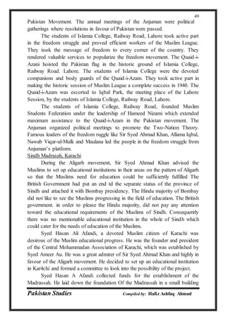Pakistan Studies Compiled by: Hafiz Ashfaq Ahmad
49
Pakistan Movement. The annual meetings of the Anjuman were political
gatherings where resolutions in favour of Pakistan were passed.
The students of Islamia College, Railway Road, Lahore took active part
in the freedom struggle and proved efficient workers of the Muslim League.
They took the message of freedom to every corner of the country. They
rendered valuable services to popularize the freedom movement. The Quaid-i-
Azani hoisted the Pakistan flag in the historic ground of Islamia College,
Railway Road. Lahore. The students of Islamia College were the devoted
companions and body guards of the Quaid-i-Azam. They took active part in
making the historic session of Muslim League a complete success in 1940. The
Quaid-i-Azam was escorted to Iqbal Park, the meeting place of the Lahore
Session, by the students of Islamia College, Railway Road, Lahore.
The students of Islamia College, Railway Road, founded Muslim
Students Federation under the leadership of Hameed Nizami which extended
maximum assistance to the Quaid-i-Azam in the Pakistan movement. The
Anjuman organized political meetings to promote the Two-Nation Theory.
Famous leaders of the freedom ruggle like Sir Syed Ahmad Khan, Allama Iqbal,
Nawab Viqar-ul-Mulk and Maulana led the people in the freedom struggle from
Anjuman’s platform.
Sindh Madrasah, Karachi
During the Aligarh movement, Sir Syed Ahmad Khan advised the
Muslims to set up educational institutions in their areas on the pattern of Aligarh
so that the Muslims need for education could be sufficiently fulfilled The
British Government had put an end td the separate status of the province of
Sindh and attached it with Bombay presidency. The Hindu majority of Bombay
did not like to see the Muslims progressing in the field of education. The British
government. in order to please the Hindu majority, did not pay any attention
toward the educational requirements of the Muslims of Sindh. Consequently
there was no mentionable educational institution in the whole of Sindh which
could cater for the needs of education of the Muslims.
Syed Hasan Ali Afandi, a devoted Muslim citizen of Karachi was
desirous of the Muslim educational progress. He was the founder and president
of the Central Mohammadan Association of Karachi, which was established by
Syed Ameer Au. He was a great admirer of Sir Syed Ahmad Khan and highly in
favour of the Aligarh movement. He decided to set up an educational institution
in Kar4chi and formed a committee to look into the possibility of the project.
Syed Hasan A Afandi collected funds for the establishment of the
Madrassah. He laid down the foundation Of the Madrassah in a small building
 