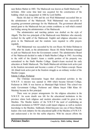 Pakistan Studies Compiled by: Hafiz Ashfaq Ahmad
50
near Bolton Market in 1885. The Madrassah was known as Sindh Madrassah-
tul-Islam. After some time land was acquired for the construction of the
building which was inaugurated in 1886 by Lord Duffrin.
Hasân Ali died in 1896 and his son Wali Muhammad succeeded him as
the administrator of the Madrassah. Wali Muhammad was successful in
acquiring government patronage for the Madrassah. The government allocated
annual grant to the Madrassah but put certain conditions as well which created
bad feeling among the administration of the Madrassah.
The administrative and teaching pattern was drafted on the style of
Aligarh. The first two principals of the Madrassah were Britishers who sincerely
worked for the uplift of the Madrassah. English and religious education was
given in the Madrassah and the students were required to offer prayers
regularly.
Wali Muhammad was succeeded by his son Hsasn Ali Abdur Rehman in
1938, after his death, as the administrator. Hasan Ali Abdur Rehman managed
to pull out Madrassah from the Government control. The administrative Board
of the Madrassah decided to make it Sindh Muslim College in 1943. According
to the wã4l of the Quaid-i Azam a sizable portion of his property was
surrendered to the Sindh Muslim College. Quaid-i-Azam received his early
education at Sindh Madrassah. The Sindh Madracsah tul-Islam took active part
in the freedom movement and became a centre of Two-Nation concept. Hasan
Ali Afandi took active part in the freedom struggle as an ordinary worker of the
Muslim League.
Islamia College, Peshawar
The Christian missionaries began their educational activities in the
N.W.F.P. A mission was opened in 1868 which became Edward College,
Peshawar in 1888. It was known as Municipal High School. This school was
made Government College, Peshawar and Allama Inayat Ullah Khan Al-
Mashriqi became its first principal.
There were no proper arrangements for the religious education in the
N.W.F.P. An acute dearth was felt for the educational institutions in the
province where both religious and modern education could be given to the
Muslims. The Muslim leaders of the N.W.F.P the need of establishing an
educational institution in NWFP which could impart religious as well as modern
knowledge to the Muslims. Sahibzada Abdul Qayyum was one of those Muslim
leaders who took initiative for the educational uplift of the Muslims of N.W.F.P.
and endeavoured a lot for this noble objective. With his sincere efforts the
 
