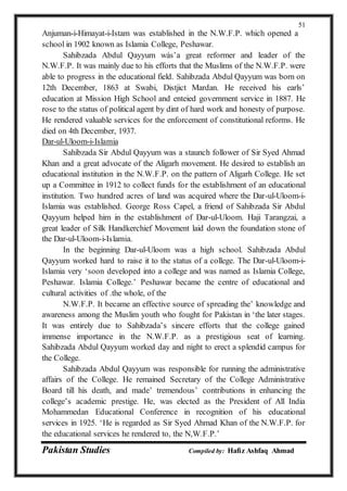 Pakistan Studies Compiled by: Hafiz Ashfaq Ahmad
51
Anjuman-i-Himayat-i-Istam was established in the N.W.F.P. which opened a
school in 1902 known as Islamia College, Peshawar.
Sahibzada Abdul Qayyum wás’a great reformer and leader of the
N.W.F.P. It was mainly due to his efforts that the Muslims of the N.W.F.P. were
able to progress in the educational field. Sahibzada Abdul Qayyum was born on
12th December, 1863 at Swabi, Distjict Mardan. He received his earls’
education at Mission High School and enteied government service in 1887. He
rose to the status of political agent by dint of hard work and honesty of purpose.
He rendered valuable services for the enforcement of constitutional reforms. He
died on 4th December, 1937.
Dar-ul-Uloom-i-Islamia
Sahibzada Sir Abdul Qayyum was a staunch follower of Sir Syed Ahmad
Khan and a great advocate of the Aligarh movement. He desired to establish an
educational institution in the N.W.F.P. on the pattern of Aligarh College. He set
up a Committee in 1912 to collect funds for the establishment of an educational
institution. Two hundred acres of land was acquired where the Dar-ul-Uloom-i-
Islamia was established. George Ross Capel, a friend of Sahibzada Sir Abdul
Qayyum helped him in the establishment of Dar-ul-Uloom. Haji Tarangzai, a
great leader of Silk Handkerchief Movement laid down the foundation stone of
the Dar-ul-Uloom-i-Islamia.
In the beginning Dar-ul-Uloom was a high school. Sahibzada Abdul
Qayyum worked hard to raise it to the status of a college. The Dar-ul-Uloom-i-
Islamia very ‘soon developed into a college and was named as Islamia College,
Peshawar. Islamia College.’ Peshawar became the centre of educational and
cultural activities of .the whole, of the
N.W.F.P. It became an effective source of spreading the’ knowledge and
awareness among the Muslim youth who fought for Pakistan in ‘the later stages.
It was entirely due to Sahibzada’s sincere efforts that the college gained
immense importance in the N.W.F.P. as a prestigious seat of learning.
Sahibzada Abdul Qayyum worked day and night to erect a splendid campus for
the College.
Sahibzada Abdul Qayyum was responsible for running the administrative
affairs of the College. He remained Secretary of the College Administrative
Board till his death, and made’ tremendous’ contributions in enhancing the
college’s academic prestige. He, was elected as the President of All India
Mohammedan Educational Conference in recognition of his educational
services in 1925. ‘He is regarded as Sir Syed Ahmad Khan of the N.W.F.P. for
the educational services he rendered to, the N,W.F.P.’
 