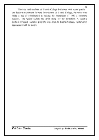 Pakistan Studies Compiled by: Hafiz Ashfaq Ahmad
52
The stud and teachers of Islamia College Peshawar took active part in
the freedom movement. It were the students of Islamia College, Peshawar who
made a maj or contribution in making the referendum of 1947 a complete
success. The Quaid-i-Azam had great liking for the institution. A sizeable
portion of Quaid-i-Azam’s property was given to Islamia College, Peshawar in
accordance with his desire.
 