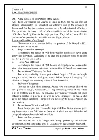 Pakistan Studies Compiled by: Hafiz Ashfaq Ahmad
53
Chapter # 3
PAKISTAN MOVEMENT
Q1. Write the note on the Partition of the Bengal.
Ans. Lord Cur became the Viceroy of India in 1899. He was an able and
efficient administrator. He undertook an extensive tour of the province of
Bengal and felt that the province was too big to be administrated effectively.
The provincial Governors had already complained about the administrative
difficulties faced by them in the large province. They had recommended the
partition of the province in view of its size and big population.
Reasons of Partition of the Bengal
There were a lot of reasons behind the partition of the Bengal in 1905.
Some of them are as under:-
1. Large Population of Bengal:
According to the census of 1901 the population consisted of seven crore
eighty lacs individuals. According to the area and population ratios its division
into two parts was unavoidable.
2. Large Area of Bengal:
According to the census of 1901 the area of Bengal province was one lac
eighty nine thousand square miles that’s why partition of Bengal was necessary.
3. Destruction of Chittagong Sea Port:
Due to the availability of a sea port in West Bengal in Calcutta no thought
was given to improve and develop the seaport in East Bengal at Chittagong. The
division of Bengal was necessary to save it from destruction.
4. Problem of Language:
The area of Arisa where language, Aryaya Arya was spoken divided into
three provinces Bengal, Assam and U.P. The people and government had to face
a lot of problems due to this. The concerned provincial governments had to do
official formalities in provincial as well as Arya Language. The people also
could not remain separated. Therefore it was necessary to include, Arisa in any
one province.
5. Destruction of Industry and Skill:
Even thought jute was produced in large scale East Bengal was not given
any importance in the field industry, because of which the local industries had
collapsed and people were in bad conditions.
6. Economic Backwardness:
The area of the West Bengal was totally ignored by the different
government, so the surrounded areas of Calcutta were economically backward.
 