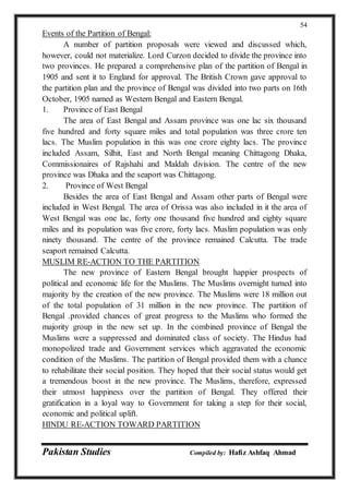 Pakistan Studies Compiled by: Hafiz Ashfaq Ahmad
54
Events of the Partition of Bengal:
A number of partition proposals were viewed and discussed which,
however, could not materialize. Lord Curzon decided to divide the province into
two provinces. He prepared a comprehensive plan of the partition of Bengal in
1905 and sent it to England for approval. The British Crown gave approval to
the partition plan and the province of Bengal was divided into two parts on 16th
October, 1905 named as Western Bengal and Eastern Bengal.
1. Province of East Bengal
The area of East Bengal and Assam province was one lac six thousand
five hundred and forty square miles and total population was three crore ten
lacs. The Muslim population in this was one crore eighty lacs. The province
included Assam, Silhit, East and North Bengal meaning Chittagong Dhaka,
Commissionaires of Rajshahi and Maldah division. The centre of the new
province was Dhaka and the seaport was Chittagong.
2. Province of West Bengal
Besides the area of East Bengal and Assam other parts of Bengal were
included in West Bengal. The area of Orissa was also included in it the area of
West Bengal was one lac, forty one thousand five hundred and eighty square
miles and its population was five crore, forty lacs. Muslim population was only
ninety thousand. The centre of the province remained Calcutta. The trade
seaport remained Calcutta.
MUSLIM RE-ACTION TO THE PARTITION
The new province of Eastern Bengal brought happier prospects of
political and economic life for the Muslims. The Muslims overnight turned into
majority by the creation of the new province. The Muslims were 18 million out
of the total population of 31 million in the new province. The partition of
Bengal .provided chances of great progress to the Muslims who formed the
majority group in the new set up. In the combined province of Bengal the
Muslims were a suppressed and dominated class of society. The Hindus had
monopolized trade and Government services which aggravated the economic
condition of the Muslims. The partition of Bengal provided them with a chance
to rehabilitate their social position. They hoped that their social status would get
a tremendous boost in the new province. The Muslims, therefore, expressed
their utmost happiness over the partition of Bengal. They offered their
gratification in a loyal way to Government for taking a step for their social,
economic and political uplift.
HINDU RE-ACTION TOWARD PARTITION
 