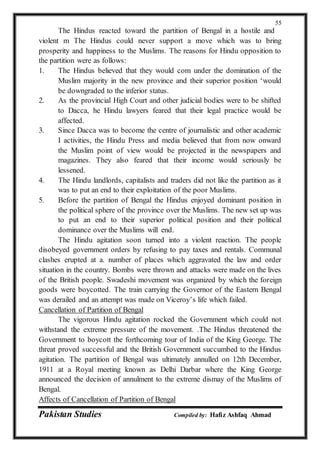 Pakistan Studies Compiled by: Hafiz Ashfaq Ahmad
55
The Hindus reacted toward the partition of Bengal in a hostile and
violent m The Hindus could never support a move which was to bring
prosperity and happiness to the Muslims. The reasons for Hindu opposition to
the partition were as follows:
1. The Hindus believed that they would com under the domination of the
Muslim majority in the new province and their superior position ‘would
be downgraded to the inferior status.
2. As the provincial High Court and other judicial bodies were to be shifted
to Dacca, he Hindu lawyers feared that their legal practice would be
affected.
3. Since Dacca was to become the centre of journalistic and other academic
I activities, the Hindu Press and media believed that from now onward
the Muslim point of view would be projected in the newspapers and
magazines. They also feared that their income would seriously be
lessened.
4. The Hindu landlords, capitalists and traders did not like the partition as it
was to put an end to their exploitation of the poor Muslims.
5. Before the partition of Bengal the Hindus enjoyed dominant position in
the political sphere of the province over the Muslims. The new set up was
to put an end to their superior political position and their political
dominance over the Muslims will end.
The Hindu agitation soon turned into a violent reaction. The people
disobeyed government orders by refusing to pay taxes and rentals. Communal
clashes erupted at a. number of places which aggravated the law and order
situation in the country. Bombs were thrown and attacks were made on the lives
of the British people. Swadeshi movement was organized by which the foreign
goods were boycotted. The train carrying the Governor of the Eastern Bengal
was derailed and an attempt was made on Viceroy’s life which failed.
Cancellation of Partition of Bengal
The vigorous Hindu agitation rocked the Government which could not
withstand the extreme pressure of the movement. .The Hindus threatened the
Government to boycott the forthcoming tour of India of the King George. The
threat proved successful and the British Government succumbed to the Hindus
agitation. The partition of Bengal was ultimately annulled on 12th December,
1911 at a Royal meeting known as Delhi Darbar where the King George
announced the decision of annulment to the extreme dismay of the Muslims of
Bengal.
Affects of Cancellation of Partition of Bengal
 