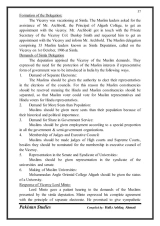 Pakistan Studies Compiled by: Hafiz Ashfaq Ahmad
57
Formation of the Delegation:
The Viceroy was vacationing at Simla. The Muslim leaders asked for the
assistance of Mr. Archbold, the Principal of Aligarh College, to get an
appointment with the viceroy. Mr. Archbold got in touch with the Private
Secretary of the Viceroy Col. Dunlop Smith and requested him to get an
appointment with the Viceroy and inform Mr. Archbold. The Muslim delegation
comprising 35 Muslim leaders known as Simla Deputation, called on the
Viceroy on 1st October, 1906 at Simla.
Demands of Simla Delegation
The deputation apprised the Viceroy of the Muslim demands. They
expressed the need for the protection of the Muslim interests if representative
form of government was to be introduced in India by the following ways.
1. Demand of Separate Electorate:
The Muslims should be given the authority to elect their representatives
in the elections of the councils. For this reason the Muslim constituencies
should be reserved meaning the Hindu and Muslim constituencies should be
separated, so that Muslim voter could vote for Muslim representatives and
Hindu voters for Hindu representatives.
2. Demand for More Seats than Population:
Muslims should be given more seats than their population because of
their historical and political importance.
3. Demand for Share in Government Service:
Muslims should be given employment according to a special proportion
in all the government & semi-government organizations.
4. Membership of Judges and Executive Council:
Muslims should be made judges of High courts and Supreme Courts,
besides they should be nominated for the membership in executive council of
the Viceroy.
5. Representation in the Senate and Syndicate of Universities:
Muslims should be given representation in the syndicate of the
universities and senate.
6. Making of Muslim Universities:
Mohammedan Anglo Oriental College Aligarh should be given the status
of a University.
Response of Viceroy Lord Minto:
Lord Minto gave a patient hearing to the demands of the Muslims
presented by the simla deputation. Minto expressed his complete agreement
with the principle of separate electorate. He promised to give sympathetic
 