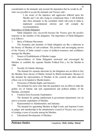 Pakistan Studies Compiled by: Hafiz Ashfaq Ahmad
58
consideration to the demands and assured the deputation that he would do all
what was possible to accept the demands and Viceroy said:-
I am aware of the injustices and aggression inflicted upon the
Muslim and I am also trying to compensate them. I will definitely
take these demands to the committee which will come to India to
implement constitutional reforms and will compile the
recommendations.
Importance of Simla Delegation
Simla delegation was successful because the Viceroy gave the positive
response to the member of the delegation. The importance of Simla Delegation
is as follows:-
1. Basis of Pakistan Movement
The formation and demands of Simla delegation are like a milestone in
the history of Muslims of sub-continent. The positive and encouraging answer
of the Viceroy of India created a sense of political awareness and confidence
amongst the Muslims.
2. Source of Establishment of Muslim League
Successfulness of Simla Delegation motivated and encouraged the
Muslims to establish the separate Muslim Political Part y for the Muslim in
1906.
3. Security for Islamic Ideology:
The demand for separate electorate by the delegation was an effort to free
the Muslims from slavery of Hindus formed by British domination. Because of
this demand the representation of Muslims in the councils and other elected
offices was to be handed to Muslim leaders.
3. Protection of Muslim Rights and Interests:-
The demand for more seats than the population was an effort to make the
golden era of Islamic rule and organizational and political abilities of the
Muslims, prominent.
4. Freedom from Economic Exploitation:-
The demand for getting employment in government departments was an
end to economic exploitation of Muslims.
5. Representation in Administration and Judiciary:
The demand for appointing Muslims in High Courts and Supreme Courts
as judges and membership in the administrative council of Viceroy was a cause
of creating a sense of security among the Muslims.
6. Educational Development of Muslims:-
 