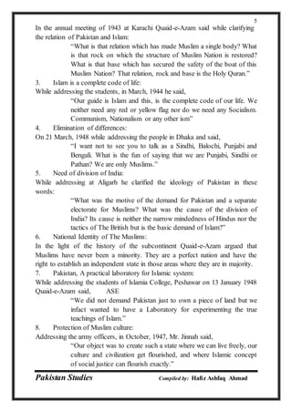 Pakistan Studies Compiled by: Hafiz Ashfaq Ahmad
5
In the annual meeting of 1943 at Karachi Quaid-e-Azam said while clarifying
the relation of Pakistan and Islam:
“What is that relation which has made Muslim a single body? What
is that rock on which the structure of Muslim Nation is restored?
What is that base which has secured the safety of the boat of this
Muslim Nation? That relation, rock and base is the Holy Quran.”
3. Islam is a complete code of life:
While addressing the students, in March, 1944 he said,
“Our guide is Islam and this, is the complete code of our life. We
neither need any red or yellow flag nor do we need any Socialism.
Communism, Nationalism or any other ism”
4. Elimination of differences:
On 21 March, 1948 while addressing the people in Dhaka and said,
“I want not to see you to talk as a Sindhi, Balochi, Punjabi and
Bengali. What is the fun of saying that we are Punjabi, Sindhi or
Pathan? We are only Muslims.”
5. Need of division of India:
While addressing at Aligarh he clarified the ideology of Pakistan in these
words:
“What was the motive of the demand for Pakistan and a separate
electorate for Muslims? What was the cause of the division of
India? Its cause is neither the narrow mindedness of Hindus nor the
tactics of The British but is the basic demand of Islam?”
6. National Identity of The Muslims:
In the light of the history of the subcontinent Quaid-e-Azam argued that
Muslims have never been a minority. They are a perfect nation and have the
right to establish an independent state in those areas where they are in majority.
7. Pakistan, A practical laboratory for Islamic system:
While addressing the students of lslamia College, Peshawar on 13 January 1948
Quaid-e-Azam said, ASE
“We did not demand Pakistan just to own a piece of land but we
infact wanted to have a Laboratory for experimenting the true
teachings of Islam.”
8. Protection of Muslim culture:
Addressing the army officers, in October, 1947, Mr. Jinnah said,
“Our object was to create such a state where we can live freely, our
culture and civilization get flourished, and where Islamic concept
of social justice can flourish exactly.”
 