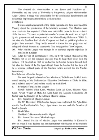 Pakistan Studies Compiled by: Hafiz Ashfaq Ahmad
59
The demand for representation in the Senate and Syndicate of
Universities and the status of University to be given to Aligarh Mohammadan
Anglo Oriental College was unavoidable for the educational development and
awakening of political administrative consciousness.
Conclusion:
It was a great achievement of the Simla Deputation to have convinced the
Viceroy about the genuineness of the Muslim’s demands. The Muslims were
now convinced that organized efforts were essential to press for the acceptance
of the demands. The most important demand of separate electorate was accepted
by the government and incorporated in the Minto-Morley Reforms of 1909. At
this time the Muslims had left the Congress and had no political platform to
project their demands. They badly needed a forum for the projection and
safeguard of their interests to counter the false propaganda of the Congress.
Q3. Why Muslim League was brought in to existence explain objectives of
the Muslim League?
Ans. After the war of independence 1857, Sir Syed Ahmad Khan advice the
Muslims not to join the congress and also tried to keep them away from the
politics. Till his death in 1898 he worked for the Muslim Political Interest itself
but after the death of the Sir Syed Ahmad Khan the Muslim felt that their will
be a separate political party of the Muslims which worked for the Muslim
interest only.
Establishment of Muslim League:
To meet the political needs of the Muslims of India It was decided in the
annual meeting of the Muhammdan Education Conference in Dhaka in 1906,
that a political party of the Muslims should be established.
1. Founders of the Muslims League:
Nawab Saleern Ullah Khan, Maulana Zafar All Khan, Hakeem Ajmal
Khan, Nawab Waqar ul Mulk, Sir Agha Khan and Maulana Muhammad Ali
Jauhar were the founders of the All India Muslim League.
2. First President of Muslim League:
On 30th December, 1906 Muslim League was established. Sir Agha Khan
was the first President of the Party. Syed Ameer Au was made the President of
London Branch.
3. Head Office:
The Head Office was decided in Aligarh
4. First Annual Session of Muslim League:
First Annual Session of Muslim League was established in Karachi in
1907 in which it was decided that the membership will be given to the Muslims
 