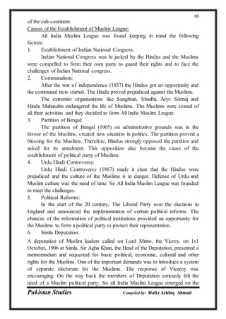 Pakistan Studies Compiled by: Hafiz Ashfaq Ahmad
60
of the sub-continent.
Causes of the Establishment of Muslim League:
All India Muslim League was found keeping in mind the following
factors:
1. Establishment of Indian National Congress:
Indian National Congress was hi jacked by the Hindus and the Muslims
were compelled to form their own party to guard their rights and to face the
challenges of Indian National congress.
2. Communalism:
After the war of independence (1857) the Hindus got an opportunity and
the communal riots started. The Hindu proved prejudiced against the Muslims.
The extremist organizations like Sanghtan, Shudhi, Aryc Sdrnaj and
Hindu Mahasaba endangered the life of Muslims. The Muslims were scared of
all their activities and they decided to form All India Muslim League.
3. Partition of Bengal:
The partition of Bengal (1905) on administrative grounds was in the
favour of the Muslims, created new situation in politics. The partition proved a
blessing for the Muslims. Therefore, Hindus strongly opposed the partition and
asked for its annulment. This opposition also became the cause of the
establishment of political party of Muslims.
4. Urdu Hindi Controversy:
Urdu Hindi Controversy (1867) made it clear that the Hindus were
prejudiced and the culture of the Muslims is in danger. Defense of Urdu and
Muslim culture was the need of time. So All India Muslim League was founded
to meet the challenges.
5. Political Reforms:
In the start of the 20 century, The Liberal Party won the elections in
England and announced the implementation of certain political reforms. The
chances of the reformation of political institutions provided an opportunity for
the Muslims to form a political party to protect their representation.
6. Simla Deputation:
A deputation of Muslim leaders called on Lord Minto, the Vicroy. on 1s1
October, 1906 at Simla. Sir Agha Khan, the Head of the Deputation, presented a
memorandum and requested for basic political, economic, cultural and other
rights for the Muslims. One of the important demands was to introduce a system
of separate electorate for the Muslims. The response of Viceroy was
encouraging. On the way back the members of Deputation seriously felt the
need of a Muslim political party. So all India Muslim League emerged on the
 