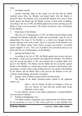 Pakistan Studies Compiled by: Hafiz Ashfaq Ahmad
61
scene.
7 The British attitude:
Another important thing in this regard was the fact that the British
snatched power from the Muslims and joined hands with the Hindus to
persecute them. The Muslims were economically deprived and some of them
turned against the British and the Hindus because of their mode of thinking.
According to the Act of 1892, the British gained more powers and they gave the
Hindus a share in the government. This further became the cause of frustration
for the Muslims.
8 Deprivation of the Muslims:
After the war of independence of 1857, the British and the Hindus jointly
victimized the Muslims politically, socially and economically. After the war of
independence the status of the Muslims as a nation was changed and they
became minority in the same country. Doors of new jobs for the Muslims were
closed. The Hindus started music before mosques and started a movement
against slaughter of cow. And a lot of political and economical pressure was
raised after the war of independence on the Muslims.
9. Ignoring the Political Life:
According to the Act of 1892, the British gained more powers and gave
the Hindus a share in the government and neglected the Muslims. The Muslims
were the second big nation of the sub-continent but no political rights were
given to the Muslims. The Hindus and the British did not accept the separate
identity of the Muslims as a nation and no share was given to the Muslims in the
government. In spite of that a large political pressure was raised on the Muslims
by the Hindus and the British. Due to this pressure the Muslims of the sub-
continent started thinking about their own league.
10. Negative Role of Hindu Sectarian Parties and Movements:
The Slogan of the Hindu Sectarian parties formed in the eighteenth
century was:
India is only for Hindus all other are foreigners. There are
only two choices for them that they should either accept
Hinduism or leave India.
To give effective answer to the Hindu organizations a political platform
was necessary for Muslims.
11. Problem of Slaughtering Cow:
The Hindu sectarian organization Arya Samaj formed Gao Raksha Sabah
for the protection of cows in 1883 whose goal was to stop Muslims from
 