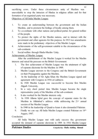 Pakistan Studies Compiled by: Hafiz Ashfaq Ahmad
62
sacrificing cows. Under these circumstances unity of Muslims was
unavoidable to stop the intrusion of Hindus in religious affairs and for that
formation of an organized party was necessary.
Objectives of All India Muslim League:
1. To create an understanding between the government and the Indian
Muslims, and to promote the feelings of loyalty among them.
2. To co-ordinate with other nations and political parties for general welfare
of the people.
3. To protect the rights of the Muslim nations, and to interact with the
government and other agencies for this purpose. In 1913 two amendments
were made in the preliminary objectives of the Muslim League
4. Achievements of the self-government suitable to the circumstances of the
sub-continent.
5. Social welfare through Hindu-Muslim Unity.
Achievements of Muslim League:
After the establishment of the Muslim League it worked for the Muslim
interests and raised the pressure on the British Government:
1. The first achievement of Muslim League was the attainment of right
of separate electorate for the Muslims in 1909.
2. Muslim League answers to the Congress and the British Government
on their Propagandas against the Muslims.
3. In the leadership of Sir Agha Khan the Muslims League signed and
agreement with Congress in 1916 at Lukhnow.
4. In 1920 Muslim League was successful to become first Muslim
Aligarh University.
5. In a very short period time Muslim League became the single
representative party of the Muslims of the sub-continent.
6. It also worked for the Muslim interests only.
7. In 1930 Allama Iqbal gave the concept of separate states for the
Muslims in Allahabad’s address while addressing the 21st annual
session of the Muslim League.
8. In 1940 in the leadership of Quaid-e-Azam it also demanded Pakistan.
9. Finally we can say All India Muslim League created Pakistan on 14th
August, 1947.
Conclusion:
All India Muslim League met with early success the; government
accepted the demand of separate electorate in 1909. In 1916 Muslim League
 