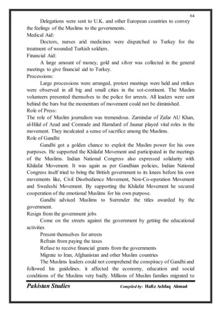 Pakistan Studies Compiled by: Hafiz Ashfaq Ahmad
64
Delegations were sent to U.K. and other European countries to convey
the feelings of the Muslims to the governments.
Medical Aid:
Doctors, nurses arid medicines were dispatched to Turkey for the
treatment of wounded Turkish soldiers.
Financial Aid:
A large amount of money, gold and silver was collected in the general
meetings to give financial aid to Turkey.
Processions:
Large processions were arranged, protest meetings were held and strikes
were observed in all big and small cities in the sot-continent. The Muslim
volunteers presented themselves to the police for arrests. All leaders were sent
behind the bars but the momentum of movement could not be diminished.
Role of Press:
The role of Muslim journalism was tremendous. Zarnindar of Zafar AU Khan,
al-Hilal of Azad and Comrade and Hamdard of Jaunar played vital roles in the
movement. They inculcated a sense of sacrifice among the Muslims.
Role of Gandhi:
Gandhi got a golden chance to exploit the Muslim power for his own
purposes. He supported the Khilafat Movement and participated in the meetings
of the Muslims. Indian National Congress also expressed solidarity with
Khilafat Movement. It was again as per Gandhian policies, Indian National
Congress itself tried to bring the British government to its knees before his own
movements like, Civil Disobedience Movement, Non-Co-operation Movement
and Swedeshi Movement. By supporting the Khilafat Movement he secured
cooperation of the emotional Muslims for his own purpose.
Gandhi advised Muslims to Surrender the titles awarded by the
government.
Resign from the government jobs
Come on the streets against the government by getting the educational
activities
Present themselves for arrests
Refrain from paying the taxes
Refuse to receive financial grants from the governments
Migrate to Iran, Afghanistan and other Muslim countries
The Muslims leaders could not comprehend the conspiracy of Gandhi and
followed his guidelines. it affected the economy, education and social
conditions of the Muslims very badly. Millions of Muslim families migrated to
 