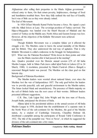 Pakistan Studies Compiled by: Hafiz Ashfaq Ahmad
65
Afghanistan after selling their properties to the Hindu Afghan government
refused entry to them, On their return poverty, helplessness, shortage of food
and humiliation troubled them. Now they fully realized the real face of Gandhi,
but it was of little use as they were already ruined.
The End of Movement:
In 1924 Gf3azi Mustafa Kamal Pasha became a force. He signed a pact
with the Allied forces at Laus. The sovereign position of Turkey survived. The
Hijaz-e-Muqqadas was handed over the Sharif Hussain of Makkah and the
control of Turkey on the Middle east, North Africa and Eastern Europe was lost.
However, all the objectives of the Khilafat Movement were achieved.
Conclusion:
Though Khilafat Movement was a complete failure yet it affected the
struggle a lot. The Muslims came to know the actual mentality of the Hindus
and the British. They also understood the real way of agitation. That is why
Khilafat Movement is called a milestone in the Struggle for Independence.
Q15. What was the Pakistan Resolution? Write down its three points and what
was the Hindu reaction after it had passed in the meeting?
Ans. Quaid-e presided over the Historic annual session (27t of All India
Muslim League, held in Minto Park (now called lqbal Park) in Lahore (22 to 24
March, 1940). A resolution, presented by Maulvi Fazal-ul- (Sher-e- Bengal) a
renowned Bengali leader was passed. The Muslims set the clear goal on that
historic day.
Background of Pakistan Resolution:
The Muslim leaders were worried about national future, ever since the
Muslims lost the war of Independence 1857. The only goal before the leaders
was to provide peaceful, safe and graceful environment to the Muslim nation.
The future looked bleak and unsatisfactory. The presence of Hindu majority on
the soil of British India was the root cause of their worries. Different leaders
presented different suggestions.
C.R. Das, Lala Lajpat Ral, John Wright and the iron man of Russia,
Joseph Stalin, anticipated the division of India.
Allama lqbal in his presidential address at the annual session of All India
Muslim League in 1930, declared that the establishment of a separate state in
the North West of the sub-continent for the Muslims, the goal of the Muslim
nation, As a student of Cambridge University, Chaudhry Rehmat All,
distributed a pamphlet among the participants of Round Table Conference in
1932. The title of the pamphlet was ‘Now or Never’, in which he suggested the
division of the sub-continent into a few states.
 