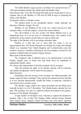 Pakistan Studies Compiled by: Hafiz Ashfaq Ahmad
66
The Sindh Muslim League passed a resolution in its annual Session of
1938 and demanded partition into Hindu India and Muslim India.
Syed Hassan Riaz wrote that the Quaid had made up his strong mind to have a
separate state for the Muslims in 1930 and till 1940 he kept on preparing the
minds of the Muslims.
Presidential Address of Quaid-e-Azam
The Quaid-e-Azam in his presidential address clearly indicated the
direction of Muslim struggle. He said,
Muslims, by any definition of the word, are a nation and possess their
separate culture, social and religious system and sound traditions.
The sub-continent is not one country and Hindu Muslim issue is an
international issue. It is not an issue of communal nature. The solution of the
problem lies in the creation of more than one state in South Asia.
The rights of the Muslims will be un-safeing undivided India.
Partition of a land into two or more than two states is not an
unprecedented idea. The Iberian Peninsula was divided into Spain and Purtagal,
Ireland was separated from United Kingdom and Czechoslovakia came into
existence, because of partition. Referring to all such examples, he asked for the
partition of British India. He termed it logical and just.
Basic point of the Resolution:
The contiguous units in different areas to be redemarcated as such that
Muslim majority areas of North East and North West be established as
independent Muslim states.
No scheme other than partition of the Sub-continent will be accepted.
After the partition the rights of the Muslim minority will be protected,
and suitable arrangements will be made for this purpose.
Hindu Reaction:
Immediately after the passing of the resolution, the Hindu journalists and
leaders expressed their resentment. They rejected the demand and they ridiculed
it. It was declared impracticable. Gandhi and Nehru, in particular, criticized it
and turned it down in harsh words.
The Muslim League called it the Lahore Resolution but the Hindu press
ironically termed it as the P Resolution. The Muslim leaders adopted the new
term. The resolution was, later on, called the Pakistan Resolution in all quarters.
Reaction of The Muslim Theologists:
A large number of theologists were, reluctant to support the demand for
partition. Only a few of them Uke Maulana Shabir Ahmed Usmani, Maulana
Zafar Ahmed Ansari, Maulana Ashraf Ali Thanvi and some others supported
 