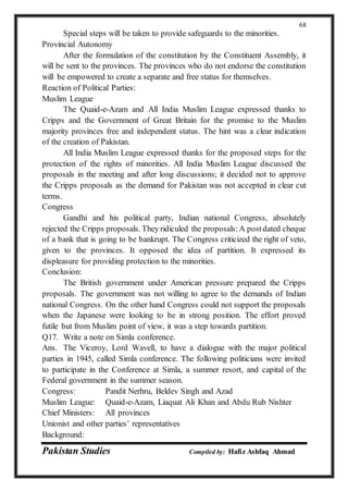 Pakistan Studies Compiled by: Hafiz Ashfaq Ahmad
68
Special steps will be taken to provide safeguards to the minorities.
Provincial Autonomy
After the formulation of the constitution by the Constituent Assembly, it
will be sent to the provinces. The provinces who do not endorse the constitution
will be empowered to create a separate and free status for themselves.
Reaction of Political Parties:
Muslim League
The Quaid-e-Azam and All India Muslim League expressed thanks to
Cripps and the Government of Great Britain for the promise to the Muslim
majority provinces free and independent status. The hint was a clear indication
of the creation of Pakistan.
All India Muslim League expressed thanks for the proposed steps for the
protection of the rights of minorities. All India Muslim League discussed the
proposals in the meeting and after long discussions; it decided not to approve
the Cripps proposals as the demand for Pakistan was not accepted in clear cut
terms.
Congress
Gandhi and his political party, Indian national Congress, absolutely
rejected the Cripps proposals. They ridiculed the proposals:A postdated cheque
of a bank that is going to be bankrupt. The Congress criticized the right of veto,
given to the provinces. It opposed the idea of partition. It expressed its
displeasure for providing protection to the minorities.
Conclusion:
The British government under American pressure prepared the Cripps
proposals. The government was not willing to agree to the demands of Indian
national Congress. On the other hand Congress could not support the proposals
when the Japanese were looking to be in strong position. The effort proved
futile but from Muslim point of view, it was a step towards partition.
Q17. Write a note on Simla conference.
Ans. The Viceroy, Lord Wavell, to have a dialogue with the major political
parties in 1945, called Simla conference. The following politicians were invited
to participate in the Conference at Simla, a summer resort, and capital of the
Federal government in the summer season.
Congress: Pandit Nerhru, Beldev Singh and Azad
Muslim League: Quaid-e-Azam, Liaquat Ali Khan and Abdu Rub Nishter
Chief Ministers: All provinces
Unionist and other parties’ representatives
Background:
 