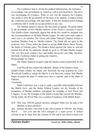 Pakistan Studies Compiled by: Hafiz Ashfaq Ahmad
70
The conference had to decide the political infrastructure, the formation
of assemblies and governments at central as well as provincial level. The move
was encouraging for Congress. What so ever was the situation, the Congress
was going to form the government on the basis of its majority. Congress joined
the conference proceedings with high hopes. It had also declared before holding
a conference that it would not accept partition in any case.
The meeting started to discuss the first point on agenda. The point related
to the nomination of five Muslim ministers of the Vicroy’s executive Council.
The Quaid-e-Azam vehemently argued that all the five would be nominate don
the recommendations of All India Muslim League. No other party had a right to
send even a sin member. The Vicroy and Indian National Congress wished to
nominate Maulana Azad as, Muslim minister. The Quaid did not agree to this
proposal. Now Vicroy asked the Quaid to accept Malik Khizar Hayat Tiwana,
the leader of Unionist party. The Quaid-e-Azam rejected this name as well and
insisted that all the five ministries should be given to All India Muslim League.
The very first point created a fuss and further discussion was futile, therefore,
the Simla Conference failed in getting any objective.
Responsibility for Failure:
The Indian National Congress held the Quaid-e-Azam responsible for the
failure.
Lord Wavell also critized the inflexible attitude of the Quaid-e-Azam.
Quaid-e-Azam refuted the blame and disclosed the trap prepared by Lord
Wavell and Gandhi to entrap the Mus1ir It was their joint venture. Had Muslim
league accepted the plan, it would never have a separate state in the shape of
Pakistan.
Conclusion
Simla Conference was a step to make a possible understanding between
the British Govt. and the Indian Political Leaders but the formula of the
nomination of Muslim members unwrapped the mentality of lord Wavel and
Congress. It was the foresight of the Quaid-e-Azam that rescued the Muslims.
On the whole, the Wavel Plan was a symbol of weakness of the British Rulers.
Q18. Why were 1945-46 general elections arranged? What was the gain of the
Muslims in these elections?
Ans. General elections were held in the sub-continent in 1945-46. The World
War II was over and the USA emerged as a super power. It looked
forward to get its share from the colonies of UK, and it was asked to hand over
 