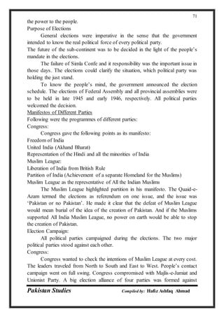 Pakistan Studies Compiled by: Hafiz Ashfaq Ahmad
71
the power to the people.
Purpose of Elections
General elections were imperative in the sense that the government
intended to know the real political force of every political party.
The future of the sub-continent was to be decided in the light of the people’s
mandate in the elections.
The failure of Simla Confe and it responsibility was the important issue in
those days. The elections could clarify the situation, which political party was
holding the just stand.
To know the people’s mind, the government announced the election
schedule. The elections of Federal Assembly and all provincial assemblies were
to be held in late 1945 and early 1946, respectively. All political parties
welcomed the decision.
Manifestos of Different Parties
Following were the programmes of different parties:
Congress:
Congress gave the following points as its manifesto:
Freedom of India
United India (Akhand Bharat)
Representation of the Hindi and all the minorities of India
Muslim League:
Liberation of India from British Rule
Partition of India (Achievement of a separate Homeland for the Muslims)
Muslim League as the representative of All the Indian Muslims
The Muslim League highlighted partition in his manifesto. The Quaid-e-
Azam termed the elections as referendum on one issue, and the issue was
‘Pakistan or no Pakistan’. He made it clear that the defeat of Muslim League
would mean burial of the idea of the creation of Pakistan. And if the Muslims
supported All India Muslim League, no power on earth would be able to stop
the creation of Pakistan.
Election Campaign:
All political parties campaigned during the elections. The two major
political parties stood against each other.
Congress:
Congress wanted to check the intentions of Muslim League at every cost.
The leaders traveled from North to South and East to West. People’s contact
campaign went on full swing. Congress compromised with Majlis-e-Jamiat and
Unionist Party. A big election alliance of four parties was formed against
 