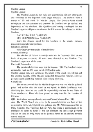 Pakistan Studies Compiled by: Hafiz Ashfaq Ahmad
72
Muslim League.
Muslim League:
The Muslim League did not make any compromise with any other party
and contested all the important seats single handedly. The elections were a
matter of life and death for Muslim League. The Quaid-e-Azam toured
throughout the sub-continent and pursued the Muslims to• get realized the
importance of the elections. The Quaid-e-Azam openly challenged that the
Muslim League would prove the demand for Pakistan as the only option left for
Muslims.
BAN KE RAHE GA PAKISTAN
LEY KE RAILIEN GAY PAKISTAN
Were the slogans raised by the Muslims in the streets, bazaars,
processions and electoral meetings.
Results of Election
Following were the results of the elections:
Federal Assembly:
The election of Federal Assembly were held in December, 1945 on the
basis of separate electorate. 30 seats were allocated to the Muslims. The
Muslims League won all the seats.
Provincial Assemblies:
The provincial elections were held in January, 1946. The Muslim League
defeated its rivals on 434 seats out of 495 Muslim seats.
Muslim League came out victorious. The claim of the Quaid- proved true and
the absolute majority of the Muslims supported demand for Pakistan. Now no
power on earth could stop Pakistan from coming into being.
Conclusion:
The results proved that the Muslim League was the sole Muslim political
party, and further that the stand of the Quaid in Simla Conference was
absolutely just. Now no one could fix responsibility on him for the failure of
Simla conference. These elections paved an easy way for the creation of
Pakistan
Q19. Write down a comprehensive note on Cabinet Mission Plan 1946.
Ans. The World War-Il was over. In the general elections war hero of the
conservative party, Mr. Churchill was defeated and Mr. Attlee succeeded him as
Prime Minister. The victorious Labour Party had made a commitment, in its
manifesto, to settle the future of the sub-continent. He sent a high powered
Mission to India to bring round all the political parties to an amicable formula
for the freedom.
 