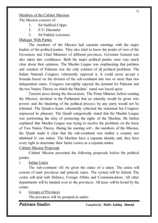 Pakistan Studies Compiled by: Hafiz Ashfaq Ahmad
73
Members of the Cabinet Missions
The Mission consists of.
1. Sir Stafford Cripps
2. E.V. Elaxander
3. Sir Pathick Lawrence
Dialogue With Parties
The members of the Mission had separate meetings with the major
leaders of the political parties. They also tried to know the points of view of the
Governors and Chief Ministers of different provinces. Governor General was
also taken into confidence. Both the major political parties were very much
clear about their opinions. The Muslim League was emphasizing that partition
and creation of Pakistan was the only solution of all political problems. The
Indian National Congress vehemently opposed it. It could never accept a
formula based on the division of the sub-continent into two or more than two
independent states. Congress out-rightly rejected the demand for Pakistan and
the two Nation Theory on which the Muslims’ stand was based upon.
Tension arose during the discussions. The Prime Minister, before sending
the Mission, declared in the Parliament that no minority would be given veto
power; and the hindering of the political process by any party would not be
tolerated. The Quaid-e-Azam vehemently criticized the statement hut Congress
expressed its pleasure. The Quaid categorically stated that the Muslim League
was performing the duty of protecting the rights of the Muslims. He further
explained that Muslim League was trying to resolve the problems on the basis
of Two Nation Theory. During his meeting wit!-. the members of the Mission,
the Quaid made it clear that the sub-continent was neither a country nor
inhabited b one nation. The Muslims have a separate identity and, they have
every right to determine their future course as a separate nation.
Cabinet Mission Proposals
Cabinet Mission presented the following proposals before the political
parties:
i. Indian Union
The sub-continent vil1 be given the status of a union. The union will
consist of man provinces and princely states. The system will be federal. The
centre will deal with Defence, Foreign Affairs and Communications. All other
departments will be handed over to the provinces. All taxes will be levied by the
centre.
ii. Groups of Provinces
The provinces will be grouped as under:
 