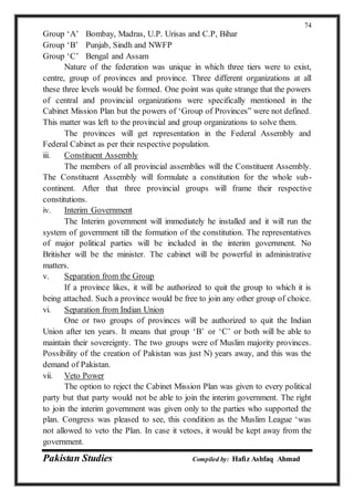 Pakistan Studies Compiled by: Hafiz Ashfaq Ahmad
74
Group ‘A’ Bombay, Madras, U.P. Urisas and C.P, Bihar
Group ‘B’ Punjab, Sindh and NWFP
Group ‘C’ Bengal and Assam
Nature of the federation was unique in which three tiers were to exist,
centre, group of provinces and province. Three different organizations at all
these three levels would be formed. One point was quite strange that the powers
of central and provincial organizations were specifically mentioned in the
Cabinet Mission Plan but the powers of ‘Group of Provinces” were not defined.
This matter was left to the provincial and group organizations to solve them.
The provinces will get representation in the Federal Assembly and
Federal Cabinet as per their respective population.
iii. Constituent Assembly
The members of all provincial assemblies will the Constituent Assembly.
The Constituent Assembly will formulate a constitution for the whole sub-
continent. After that three provincial groups will frame their respective
constitutions.
iv. Interim Government
The Interim government will immediately he installed and it will run the
system of government till the formation of the constitution. The representatives
of major political parties will be included in the interim government. No
Britisher will be the minister. The cabinet will be powerful in administrative
matters.
v. Separation from the Group
If a province likes, it will be authorized to quit the group to which it is
being attached. Such a province would be free to join any other group of choice.
vi. Separation from Indian Union
One or two groups of provinces will be authorized to quit the Indian
Union after ten years. It means that group ‘B’ or ‘C’ or both will be able to
maintain their sovereignty. The two groups were of Muslim majority provinces.
Possibility of the creation of Pakistan was just N) years away, and this was the
demand of Pakistan.
vii. Veto Power
The option to reject the Cabinet Mission Plan was given to every political
party but that party would not be able to join the interim government. The right
to join the interim government was given only to the parties who supported the
plan. Congress was pleased to see, this condition as the Muslim League ‘was
not allowed to veto the Plan. In case it vetoes, it would be kept away from the
government.
 