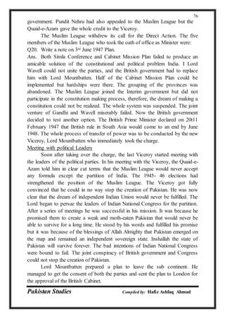 Pakistan Studies Compiled by: Hafiz Ashfaq Ahmad
76
government. Pundit Nehru had also appealed to the Muslim League but the
Quaid-e-Azam gave the whole credit to the Viceroy.
The Muslim League withdrew its call for the Direct Action. The five
members of the Muslim League who took the oath of office as Minister were:
Q20. Write a note on 3rd June 1947 Plan.
Ans. Both Simla Conference and Cabinet Mission Plan failed to produce an
amicable solution of the constitutional and political problem India. I Lord
Wavell could not unite the parties, and the British government had to replace
him with Lord Mountbatten. Half of the Cabinet Mission Plan could be
implemented but hardships were there. The grouping of the provinces was
abandoned. The Muslim League joined the Interim government but did not
participate in the constitution making process, therefore, the dream of making a
constitution could not be realized. The whole system was suspended. The joint
venture of Gandhi and Wavell miserably failed. Now the British government
decided to test another option. The British Prime Minister declared on 20t11
February 1947 that British rule in South Asia would come to an end by June
1948. The whole process of transfer of power was to be conducted by the new
Viceroy, Lord Mountbatten who immediately took the charge.
Meeting with political Leaders
Soon after taking over the charge, the last Viceroy started meeting with
the leaders of the political parties. In his meeting with the Viceroy, the Quaid-e-
Azam told him in clear cut terms that the Muslim League would never accept
any formula except the partition of India. The 1945- 46 elections had
strengthened the position of the Muslim League. The Viceroy got fully
convinced that he could in no way stop the creation of Pakistan. He was now
clear that the dream of independent Indian Union would never be fulfilled. The
Lord began to persue the leaders of Indian National Congress for the partition.
After a series of meetings he was successful in his mission. It was because he
promised them to create a weak and moth-eaten Pakistan that would never be
able to survive for a long time. He stood by his words and fulfilled his promise
but it was because of the blessings of Allah Almighty that Pakistan emerged on
the map and remained an independent sovereign state. Inshallah the state of
Pakistan will survive forever. The bad intentions of Indian National Congress
were bound to fail. The joint conspiracy of British government and Congress
could not stop the creation of Pakistan.
Lord Mountbatten prepared a plan to leave the sub continent. He
managed to get the consent of both the parties and sent the plan to London for
the approval of the British Cabinet.
 
