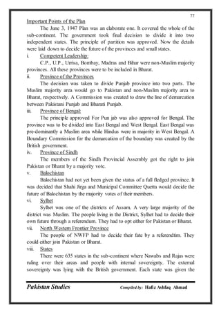 Pakistan Studies Compiled by: Hafiz Ashfaq Ahmad
77
Important Points of the Plan
The June 3, 1947 Plan was an elaborate one. It covered the whole of the
sub-continent. The government took final decision to divide it into two
independent states. The principle of partition was approved. Now the details
were laid down to decide the future of the provinces and small states.
i. Competent Leadership:
C.P., U.P., Urrisa, Bombay, Madras and Bihar were non-Muslim majority
provinces. All these provinces were to be included in Bharat.
ii. Province of the Provinces
The decision was taken to divide Punjab province into two parts. The
Muslim majority area would go to Pakistan and non-Muslim majority area to
Bharat, respectively. A Commission was created to draw the line of demarcation
between Pakistani Punjab and Bharati Punjab.
iii. Province of Bengal:
The principle approved For Pun jab was also approved for Bengal. The
province was to be divided into East Bengal and West Bengal. East Bengal was
pre-dominantly a Muslim area while Hindus were in majority in West Bengal. A
Boundary Commission for the demarcation of the boundary was created by the
British government.
iv. Province of Sindh
The members of the Sindh Provincial Assembly got the right to join
Pakistan or Bharat by a majority vote.
v. Balochistan
Balochistan had not yet been given the status of a full fledged province. It
was decided that Shahi Jirga and Municipal Committee Quetta would decide the
future of Balochistan by the majority votes of their members.
vi. Sylhet
Sylhet was one of the districts of Assam. A very large majority of the
district was Muslim. The people living in the District, Sylhet had to decide their
own future through a referendum. They had to opt either for Pakistan or Bharat.
vii. North Western Frontier Province
The people of NWFP had to decide their fate by a referendtim. They
could either join Pakistan or Bharat.
viii. States
There were 635 states in the sub-continent where Nawabs and Rajas were
ruling over their areas and people with internal sovereignty. The external
sovereignty was lying with the British government. Each state was given the
 