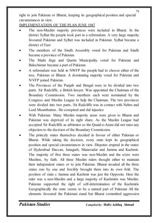 Pakistan Studies Compiled by: Hafiz Ashfaq Ahmad
78
right to join Pakistan or Bharat, keeping its geographical position and special
circumstances in view.
IMPLEMENTATION OF THE PLAN JUNE 1947
 The non-Muslim majority provinces were included in Bharat. In the
district Sylhat the people took part in a referendum. A very large majority
favoured Pakistan and Sylhet was included in Pakistan. Sylhat became a
district of East
 The members of the Sindh Assembly voted for Pakistan and Sindh
became a province of Pakistan.
 The Shahi Jirga and Quetta Municipality voted for Pakistan and
Balochistan became a part of Pakistan.
 A referendum was held in NWFP the people had to choose either of the
two, Pakistan or Bharat. A dominating majority voted for Pakistan and
NVFP joined Pakistan.
 The Provinces of the Punjab and Bengal were to be divided into two
parts. Sir Radcliffe, a British lawyer. Was appointed the Chairman of the
Boundary Commission. Two members each were nominated by the
Congress and Muslim League to help the Chairman. The two provinces
were divided into two parts. Sir Radcliffe was in contact with Nehru and
Lord Mountbatten.. He conspired and did injustice
 With Pakistan. Many Muslim majority areas were given to Bharat and
Pakistan was deprived of its right share. As the Muslim League had
accepted Sir Radcliffe as arbitrator so the Quaid-e-Azam did not raise any
objection to the decision of the Boundary Commission.
 The princely states themselves decided in favour of either Pakistan or
Bharat. While taking the decision, every state kept its geographical
position and special circumstances in view. Disputes erupted in the states
of Hyderabad Daccan, Junagarh, Manavadar and Jammu and Kashmir.
The majority of first three states was non-Muslim and the u1ers were
Muslims, by faith. All three Muslim rulers thought either to maintain
their independent states or to join Pakistan. Bharat invaded all the three
states one by one and forcibly brought them into its own fold. The
position of state c Jammu and Kashmir was just the Opposite. Here the
ruler was a non-Muslim and a large majority of Kashmiris was Muslim.
Pakistan supported the right of self-determination of the Kashmiris
Geographically the state seems to be a natural part of Pakistan All the
elements favoured the Pakistani stand but Bharat committed aggression
 