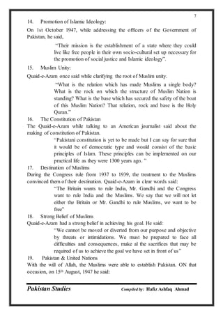 Pakistan Studies Compiled by: Hafiz Ashfaq Ahmad
7
14. Promotion of Islamic Ideology:
On 1st October 1947, while addressing the officers of the Government of
Pakistan, he said,
“Their mission is the establishment of a state where they could
live like free people in their own socio-cultural set up necessary for
the promotion of social justice and Islamic ideology”.
15. Muslim Unity:
Quaid-e-Azam once said while clarifying the root of Muslim unity.
“What is the relation which has made Muslims a single body?
What is the rock on which the structure of Muslim Nation is
standing? What is the base which has secured the safety of the boat
of this Muslim Nation? That relation, rock and base is the Holy
Quran.”
16. The Constitution of Pakistan
The Quaid-e-Azam while talking to an American journalist said about the
making of constitution of Pakistan.
“Pakistani constitution is yet to be made but I can say for sure that
it would be of democratic type and would consist of the basic
principles of Islam. These principles can be implemented on our
practical life as they were 1300 years ago. ”
17. Destination of Muslims
During the Congress rule from 1937 to 1939, the treatment to the Muslims
convinced them of their destination. Quaid-e-Azam in clear words said:
“The Britain wants to rule India, Mr. Gandhi and the Congress
want to rule India and the Muslims. We say that we will not let
either the Britain or Mr. Gandhi to rule Muslims, we want to be
free”
18. Strong Belief of Muslims
Quaid-e-Azam had a strong belief in achieving his goal. He said:
“We cannot be moved or diverted from our purpose and objective
by threats or intimidations. We must be prepared to face all
difficulties and consequences, make al the sacrifices that may be
required of us to achieve the goal we have set in front of us”
19. Pakistan & United Nations
With the will of Allah, the Muslims were able to establish Pakistan. ON that
occasion, on 15th August, 1947 he said:
 